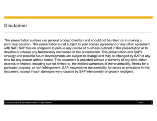 © 2014 SAP SE or an SAP affiliate company. All rights reserved. 2Public
Disclaimer
This presentation outlines our general product direction and should not be relied on in making a
purchase decision. This presentation is not subject to your license agreement or any other agreement
with SAP. SAP has no obligation to pursue any course of business outlined in this presentation or to
develop or release any functionality mentioned in this presentation. This presentation and SAP's
strategy and possible future developments are subject to change and may be changed by SAP at any
time for any reason without notice. This document is provided without a warranty of any kind, either
express or implied, including but not limited to, the implied warranties of merchantability, fitness for a
particular purpose, or non-infringement. SAP assumes no responsibility for errors or omissions in this
document, except if such damages were caused by SAP intentionally or grossly negligent.
 