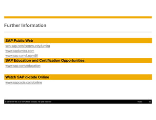 © 2014 SAP SE or an SAP affiliate company. All rights reserved. 52Public
Further Information
SAP Education and Certification Opportunities
www.sap.com/education
Watch SAP d-code Online
www.sapcode.com/online
SAP Public Web
scn.sap.com/community/lumira
www.saplumira.com
www.sap.com/LearnBI
 