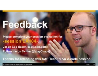 53© 2014 SAP SE or an SAP affiliate company. All rights reserved.
Feedback
Please complete your session evaluation for
<session EA104>.
Jason Cao {jason.cao@sap.com}
Follow me on Twitter {@JayChaos}
Thanks for attending this SAP TechEd && d-code session.
© 2014 SAP SE or an SAP affiliate company. All rights reserved. 53Public
 