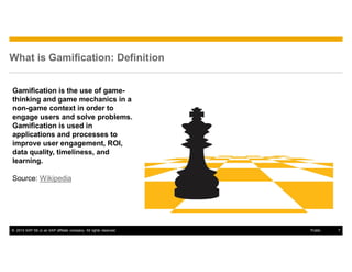 © 2014 SAP SE or an SAP affiliate company. All rights reserved. 7Public
What is Gamification: Definition
Gamification is the use of game-
thinking and game mechanics in a
non-game context in order to
engage users and solve problems.
Gamification is used in
applications and processes to
improve user engagement, ROI,
data quality, timeliness, and
learning.
Source: Wikipedia
 