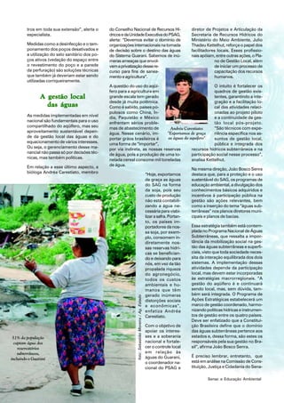 tros em toda sua extensão”, alerta o     do Conselho Nacional de Recursos Hí-                     diretor de Projetos e Articulação da
        especialista.                            dricos e da Unidade Executiva do PSAG,                   Secretaria de Recursos Hídricos do
                                                 alerta: “Devemos evitar o domínio de                     Ministério do Meio Ambiente, Julio
        Medidas como a desinfecção e o tam-      organizações internacionais na tomada                    Thadeu Kettelhut, reforça o papel dos
        ponamento dos poços desativados e        de decisão sobre o destino das águas                     facilitadores locais. Esses profissio-
        a utilização do selo sanitário dos po-   do Sistema Guarani. Sabemos de inú-                      nais apóiam, entre outras ações, o Pla-
        ços ativos (vedação do espaço entre      meras ameaças que envol-                                              no de Gestão Local, além
        o revestimento do poço e a parede        vem a privatização desse re-                                          de iniciar um processo de
        da perfuração) são soluções técnicas     curso para fins de sanea-                                             capacitação dos recursos
        que também já deveriam estar sendo       mento e agricultura”.                                                 humanos.
        utilizadas corriqueiramente.
                                                 A questão do uso do aqüí-                                      O intuito é fortalecer os
                                                 fero para a agricultura em                                     quadros de gestão exis-
                A gestão local                   grande escala tem gerado                                       tentes, garantindo a inte-
                                                 desde já muita polêmica.                                       gração e a facilitação lo-
                  das águas                      Como é sabido, países po-                                      cal das atividades relaci-
                                                 pulosos como China, Ín-                                        onadas ao projeto piloto
        As medidas implementadas em nível        dia, Paquistão e México                                        e a continuidade da ges-
        nacional são fundamentais para o uso     enfrentam sérios proble-                                       tão local pós-projeto.
        compartilhado do aqüífero, mas seu       mas de abastecimento de                                        “São técnicos com expe-
                                                                                      Andréa Carestiato:
        aproveitamento sustentável depen-        água. Nesse cenário, im-           "Exportamos de graça        riência específica nos as-
        de da gestão local das águas e do        portar grãos brasileiros é          as águas do aquífero"      suntos de gestão local,
        equacionamento de vários interesses.     uma forma de “importar”,                                       pública e integrada dos
        Ou seja, o gerenciamento desse ma-       por via indireta, as nossas reservas             recursos hídricos subterrâneos e na
        nancial não passa só por decisões téc-   de água, pois a produção de uma to-              participação social nesse processo”,
        nicas, mas também políticas.             nelada cereal consome mil toneladas              analisa Kettelhut.
        Em relação a esse último aspecto, a      de água.
                                                                                                  Na mesma direção, João Bosco Senra
        bióloga Andréa Carestiato, membro                            “Hoje, exportamos            destaca que, para a proteção e o uso
                                                                     de graça as águas            sustentável do SAG, os programas de
                                                                     do SAG na forma              educação ambiental, a divulgação dos
                                                                     da soja, pois seu            conhecimentos básicos adquiridos e
                                                                     custo de produção            incentivos à participação pública na
                                                                     não está contabili-          gestão são ações relevantes, bem
                                                                     zando a água ne-             como a inserção do tema “águas sub-
                                                                     cessária para viabi-         terrâneas” nos planos diretores muni-
                                                                     lizar a safra. Portan-       cipais e planos de bacias.
                                                                     to, os países im-
                                                                     portadores da nos-           Essa estratégia também está contem-
                                                                     sa soja, por exem-           plada no Programa Nacional de Águas
                                                                     plo, consomem in-            Subterrâneas, que ressalta a impor-
                                                                     diretamente nos-             tância da mobilização social na ges-
                                                                     sas reservas hídri-          tão das águas subterrâneas e superfi-
                                                                     cas se benefician-           ciais, visto que toda sociedade neces-
                                                                     do e deixando para           sita da interação equilibrada dos dois
                                                                     nós, em vez da tão           sistemas. A implementação dessas
                                                                     propalada riqueza            atividades depende da participação
                                                                     do agronegócio,              local, mas devem estar incorporadas
                                                                     todos os custos              às estratégias macrorregionais. “A
                                                                     ambientais e hu-             gestão do aqüífero é e continuará
                                                                     manos que têm                sendo local, mas, sem dúvida, tam-
                                                                     gerado inúmeras              bém será integrada. O Programa de
                                                                   foto: Sebastião Moreira / Ag. Estado




                                                                     distorções sociais           Ações Estratégicas estabelecerá um
                                                                     e econômicas”,               marco de gestão coordenado, harmo-
                                                                     enfatiza Andréa              nizando políticas hídricas e instrumen-
                                                                     Carestiato.                  tos de gestão entre os quatro países.
                                                                                                  Deve ser enfatizado que a Constitui-
                                                                     Com o objetivo de            ção Brasileira define que o domínio
                                                                     apoiar os interes-           das águas subterrâneas pertence aos
 51% da população                                                    ses e a soberania            estados e, dessa forma, são estes os
  captam água dos                                                    nacional e fortale-          responsáveis pela sua gestão no Bra-
    reservatórios                                                    cer o controle local         sil”, afirma João Bosco Senra.
    subterrâneos,                                                    em relação às
                                                                     águas do Guarani,            É preciso lembrar, entretanto, que
incluindo o Guarani
                                                                     o coordenador na-            está em análise na Comissão de Cons-
                                                                     cional do PSAG e             tituição, Justiça e Cidadania do Sena-

        Ano 16 • n.1 • janeiro/abril de 2007                  48                                                  Senac e Educação Ambiental
 