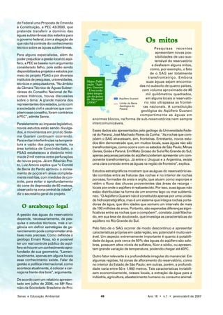 do Federal uma Proposta de Emenda
à Constituição, a PEC 43/2000, que
pretende transferir a domínio das
águas subterrâneas dos estados para
o governo federal, com a alegação de
que não há controle do conhecimento
                                                                                  Os mitos
técnico sobre as águas subterrâneas.                                                      Pesquisas recentes
                                                                                          apresentam novas pos-
Para alguns especialistas, além de
                                                                                          sibilidades de uso sus-
poder prejudicar a gestão local do aqüí-
                                                                                          tentável do reservatório
fero, a PEC se baseia num argumento
                                                                                        e desfazem alguns mitos,
considerado falho, pois estão sendo
                                                                                       como, por exemplo, o fato
disponibilizados projetos e estudos por
                                                                                       de o SAG ser totalmente
meio do projeto PSAG e por diversos
                                                                                      transfronteiriço. Embora
institutos de pesquisas, universidades,    Mapa: Publi-                              suas águas sejam encontra-
técnicos e pesquisadores. “No âmbito       cação “Aqüí-
                                           fero Guarani                         das no subsolo de quatro países,
da Câmara Técnica de Águas Subter-
                                           – Uma verda-                           com volume aproximado de 40
râneas do Conselho Nacional de Re-         deira integra-                           mil quilômetros quadrados,
cursos Hídricos, houve discussões          ção dos países
                                           do Mercosul         Aquífero Guarani     em alguns locais o reservató-
sobre o tema. A grande maioria dos
                                           (2004)”             Limite da Bacia     rio não ultrapassa as frontei-
representantes dos estados, junto com                          Geológica do       ras nacionais. A constituição
a sociedade civil e usuários que com-                          Paraná
                                                                                 geológica do Aqüífero Guarani
põem esse conselho, foram contrários
                                                                                compartimenta as águas em
à PEC”, admite Senra.
                                                enormes blocos, na forma de sub-reservatórios nem sempre
Paralelamente ao impasse legislativo,           intercomunicáveis.
novos estudos estão sendo divulga-
dos, e movimentos em prol do Siste-           Esses dados são apresentados pelo geólogo da Universidade Fede-
ma Guarani continuam ocorrendo.               ral do Paraná, José Machado Flores da Cunha: “As rochas que com-
Para evitar interferências na tempera-        põem o SAG atravessam, sim, fronteiras. Entretanto, novos estu-
tura e vazão dos poços termais, na            dos têm demonstrado que, em muitos locais, suas águas não são
área turística de Concórdia-Salto, o          transfronteiriças, como ocorre com os estados de São Paulo, Minas
PSAG estabeleceu a distância míni-            Gerais, Goiás e Paraná. Em Mato Grosso do Sul e Rio Grande do Sul,
ma de 2 mil metros entre perfurações          apenas pequenas parcelas do aqüífero poderiam apresentar um com-
de novos poços. Já em Ribeirão Pre-           ponente transfronteiriço. Já entre o Uruguai e a Argentina, existe
to, Luiz Amore explica que “o Comitê          uma clara conexão entre as águas na região de fronteira”, explica.
de Bacia do Pardo aprovou o zonea-
                                              Estudos estratigráficos mostram que as águas do reservatório es-
mento de poços em áreas completa-
                                              tão contidas entre as fraturas das rochas e no interior de rochas
mente restritas, com medidas de con-
                                              porosas, formadas de areia e argila, que atuam como esponjas e
trole, para evitar o aprofundamento
                                              retêm o fluxo das chuvas provenientes das áreas de recarga –
do cone de depressão de 60 metros,
                                              locais por onde o aqüífero é reabastecido. Por isso, suas águas não
observado na zona central da cidade”,
                                              estão distribuídas na forma de um enorme lago ou mar subterrâ-
diz o secretário geral do projeto.
                                              neo. “O Aqüífero Guarani não é constituído apenas por uma unida-
                                              de hidroestratigráfica, mas é um sistema que integra rochas porta-
                                              doras de água, que têm idades que somam um intervalo de mais
   O arcabouço legal                          de 100 milhões de anos. Portanto, são esperadas diferenças signi-
                                              ficativas entre as rochas que o compõem”, constata José Macha-
A gestão das águas do reservatório
                                              do, em sua tese de doutorado, que investiga as características do
depende, necessariamente, de pes-
                                              aqüífero no Rio Grande do Sul.
quisa e estudos técnicos, mas a ur-
gência em definir estratégias de ge-          Pelo fato de o SAG ocorrer de modo descontínuo e apresentar
renciamento pode comprometer aná-             características próprias em cada região, seu potencial é muito vari-
lises mais precisas. Como defende o           ável. Um aspecto extremamente importante é quanto à potabili-
geólogo Ernani Rosa, só é possível            dade da água, pois cerca de 50% das águas do aqüífero são salo-
ter um real controle público do aqüí-         bras, possuem altos níveis de sulfatos, flúor e sódio, ou apresen-
fero se houver um conhecimento apro-          tam grande variação de temperatura, podendo chegar até 60ºC.
fundado de sua geometria. “Lamen-
tavelmente, apenas em alguns locais           Outro fator relevante é a profundidade irregular do manancial. Em
esse conhecimento existe. Falar de            algumas regiões, há zonas de afloramento do reservatório, como
gestão e política internacional, como         no interior do Estado de São Paulo; em outras, porém, a profundi-
acontece atualmente, é colocar a car-         dade varia entre 50 e 1.900 metros. Tais características inviabili-
roça na frente dos bois”, argumenta.          zam economicamente, nesses locais, a extração da água para a
                                              indústria, agricultura, abastecimento humano ou consumo animal.
De acordo com um relatório apresen-
tado em julho de 2006, na 58a Reu-
nião da Sociedade Brasileira de Pro-

Senac e Educação Ambiental                          49                             Ano 16 • n.1 • janeiro/abril de 2007
 