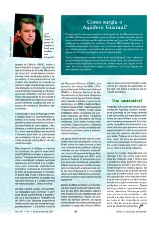 Como surgiu o
                                                                                  Aqüífero Guarani?
                                                João              O reservatório começou a ser formado a partir da era Mesozóica (cerca
                                                Bosco             de 248 milhões de anos atrás), quando várias camadas de solos areno-
foto: Arquivo MMA




                                                Senra: "A         sos e vulcânicos foram sendo sedimentadas, ao longo dos 1,2 milhão de
                                                gestão do         quilômetros quadrados do aqüífero. Durante 100 milhões de anos, a
                                                aquífero é        constante deposição de solos criou enormes reservatórios formados
                                                local, mas        por rochas porosas, compostas de arenito e argila, que absorviam as
                                                também            águas das chuvas, dos lagos e dos rios de planícies.
                                                será
                                                integrada"        Como o reservatório subterrâneo é um corpo d’água “vivo”, absorve
                                                                  e movimenta as águas provenientes da superfície, em imensos blo-
                    gresso da Ciência (SBPC), sobre o             cos de rochas argilosas e areníticas, descarrega suas “águas invisí-
                    tema "Aqüífero Guarani: Oportunida-           veis” em rios, nascentes e lagos, e mantém o ciclo das águas em
                    des e Desafios do Grande Manancial            permanente equilíbrio.
                    do Cone Sul", ainda faltam conheci-
                    mentos mais detalhados sobre o re-
                    servatório. O documento afirma que
                    muitos dos desafios em relação ao                                                   das no solo e se movimentam lenta-
                                                              de Recursos Hídricos (CNRH), que
                    aqüífero estão diretamente relaciona-                                               mente em direção às nascentes, lei-
                                                              aprovou, em março de 2006, o Pro-
                    dos à falta de conhecimento das suas                                                tos dos rios, lagos e oceanos (as zo-
                                                              grama Nacional de Recursos Hídricos
                    características hidráulicas e hidrogeo-                                             nas de descarga).
                                                              (PNRH), o Sistema Nacional de Ge-
                    químicas (desafios técnico-científi-
                                                              renciamento de Recursos Hídricos e
                    cos) e da capacidade da sociedade e
                                                              o Programa de Águas Subterrâneas.
                    dos estados de se organizarem para o
                    gerenciamento sustentável dos re-
                                                              Além dessas medidas, o governo fe-             Uso sustentável
                                                              deral criou, em 2000, a Agência Naci-
                    cursos do manancial (desafios insti-                                                Passados oito anos de estudo siste-
                                                              onal de Águas (ANA), responsável por
                    tucionais).                                                                         mático do Aqüífero Guarani, consta-
                                                              implementar o PNRH. Todas essas
                    A conclusão é que a integração entre      entidades estão vinculadas ao Con-        ta-se que ainda há um longo caminho
                    a gestão local e o conhecimento ci-       selho Nacional de Meio Ambiente           a ser percorrido para que sejam defi-
                    entífico é o modo mais eficiente de       (Conama) e ao Ministério do Meio          nidos os seus limites, suas caracte-
                    garantir o aproveitamento racional e      Ambiente. Com esses marcos insti-         rísticas e seu real potencial. Em virtu-
                    compartilhado do reservatório. “Atu-      tucionais, a água adquiriu o estatuto     de da complexidade ambiental e so-
                    almente, a melhor forma de se discu-      de bem público, sendo um direito ina-     cioeconômica que envolve todos os
                    tir o tema dos aqüíferos, em especial     lienável e prioritário para a sobrevi-    aspectos relacionados ao manancial,
                    o Guarani, é por meio da participação     vência humana.                            seu uso não pode ser deixado à pró-
                    da sociedade civil, por meio dos co-                                                pria sorte. Trata-se de um bem públi-
                                                              As águas subterrâneas são conside-        co e, como tal, deve ser aproveitado
                    mitês de bacia hidrográfica”, diz An-
                                                              radas reservas estratégicas, tanto no     de forma sustentável e integrada pe-
                    dréa Carestiato.
                                                              Brasil como no resto mundo, e isso        los quatro países que detêm esse re-
                    Mas, segundo a bióloga, a urgência        vem incentivando políticas públicas       curso natural em seus subsolos.
                    no processo de gestão executado           voltadas ao seu consumo sustentá-
                    pelo PSAG deu margem a alguns en-         vel, como o Programa de Águas Sub-        Ainda há muitas divergências em
                    ganos. “O projeto teve início sem con-    terrâneas, elaborado em 2001, pelo        relação à forma como esse bem
                    vidar a sociedade civil para participar   governo federal. O documento pro-         deve ser utilizado, mas o certo é que
                    desde seus primórdios e se transfor-      põe diversas medidas de sustentabi-       a gestão local do aqüífero reforça a
                    mou num processo internacional            lidade, pois as águas contidas no sub-    participação social e garante a so-
                    complexo na busca de entendimen-          solo representam a parcela mais len-      berania nacional dessas águas. Da
                    to entre os quatros países envolvidos.    ta do ciclo hidrológico e a principal     mesma forma, não se pode ignorar
                    O Brasil está muito à frente dos ou-      reserva de água disponível, pois ocor-    que são fundamentais uma maior
                    tros países em termos de gestão dos       rem em volume muito superior ao da        divulgação das informações relati-
                    recursos hídricos, e o projeto deveria    superfície.                               vas ao manancial e um sério traba-
                    ter valorizado isso”, critica Andréa.                                               lho de educação ambiental nas po-
                                                              Dados do IBGE ampliam a importân-         pulações do seu entorno. Desse
                    De fato, o Brasil possui uma comple-      cia das “águas invisíveis” pela revela-   esforço coletivo – que envolve téc-
                    xa legislação para controlar e gerir      ção de que 90% das lagoas, lagos e        nicos, cientistas, lideranças políti-
                    suas águas subterrâneas e superfici-      rios brasileiros são abastecidos por      cas, sociais e comunitárias – de-
                    ais. A Lei das Águas (Lei Federal 9.433   esses reservatórios. Assim, ao con-       pende a preservação de um recur-
                    de 1997) criou diversos organismos        trário da opinião comum, as águas         so natural tão importante como
                    institucionais para dar conta dessa gi-   subterrâneas não estão paradas, pois      este, não só para as atuais como
                    gantesca tarefa: o Conselho Nacional      recebem a carga das chuvas infiltra-      para as próximas gerações.

                    Ano 16 • n.1 • janeiro/abril de 2007                   50                                    Senac e Educação Ambiental
 