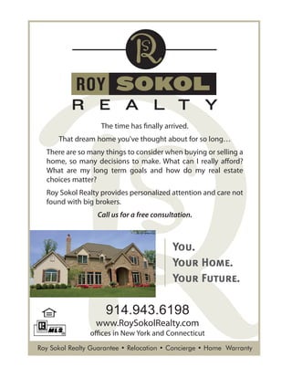 Roy Sokol Realty Guarantee • Relocation • Concierge • Home Warranty
The time has finally arrived.
That dream home you've thought about for so long…
There are so many things to consider when buying or selling a
home, so many decisions to make. What can I really afford?
What are my long term goals and how do my real estate
choices matter?
Roy Sokol Realty provides personalized attention and care not
found with big brokers.
Call us for a free consultation.
914.943.6198
www.RoySokolRealty.com
offices in New York and Connecticut
You.
Your Home.
Your Future.
 