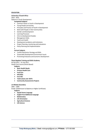 EDUCATION
University of South Africa
2014 - 2016
Diploma in Youth Development
Completed Subjects
• Common Values in Youth in Development
• Young People and Society
• Principles and Practice of Youth in Development
• Work with People in their Communities
• Gender and Development
• Learning Processes
• Intro to development Studies
• Management Skills
• Youth and Health
• Development problems and Institutions
• Project Planning, monitoring and evaluations
• Policy Planning and Implementation
•
Current Subjects
• Conflict Resolution Strategy and Skills
• Sustainable Development Environment Issues
• Promoting Enterprise and Economic Development
Thuto Bophelo Training and Skills Academy
02 Feb 2012 – 31 July 2012
Health Care Course (Home Based)
Subjects
• Basic Health Needs
• Primary Health Care
• Frail Care
• HIV/AIDs
• First AID
• Tuberculosis and DOTS
• Community Assessments Projects
J.H Moloto Secondary
2005 – 2009
Grade 12(Admission to Diploma or Higher Certificate)
Subjects
• Sepedi Home Language
• English First Additional Language
• Mathematics
• Life Orientation
• Agricultural Science
• Life Science
Thobja Molebogeng Mahlo |  Email: molebogenglb@gmail.com |  Mobile: +2773 906 9889
 