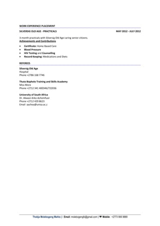 WORK EXPERIENCE PLACEMENT
SILVERSIG OLD AGE - PRACTICALS MAY 2012 - JULY 2012
3-month practicals with Silversig Old Age caring senior citizens.
Achievements and Contributions
• Certificate: Home Based Care
• Blood Pressure
• HIV Testing and Counselling
• Record Keeping: Medications and Diets
REFEREES
Silversig Old Age
Hospital
Phone +2786 168 7746
Thuto Bophelo Training and Skills Academy
Miss More
Phone +2712 341 400346/722036
University of South Africa
Dr. Akwasi Arko-Achemfuor
Phone +2712 429 8623
Email aachea@unisa.ac.z
Thobja Molebogeng Mahlo |  Email: molebogenglb@gmail.com |  Mobile: +2773 906 9889
 