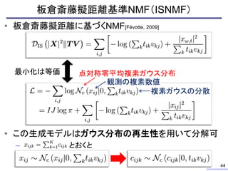 • 板倉斎藤擬距離に基づくNMF[Févotte, 2009]
• この生成モデルはガウス分布の再生性を用いて分解可
– とおくと
板倉斎藤擬距離基準NMF（ISNMF）
44
最小化は等価 点対称零平均複素ガウス分布
観測の複素数値
複素ガウ...