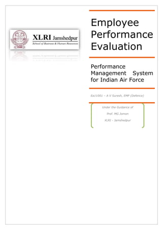 Employee
Performance
Evaluation
Performance
Management System
for Indian Air Force

Ea11001 – A V Suresh, EMP (Defence)



       Under the Guidance of

          Prof. MG Jomon

         XLRI - Jamshedpur
 