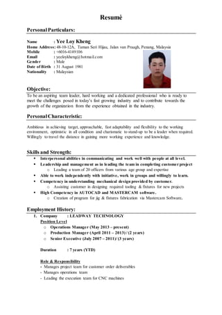 Resumè
PersonalParticulars:
Name : Yee Loy Kheng
Home Address: 48-10-12A, Taman Seri Hijau, Jalan van Praagh, Penang, Malaysia
Mobile : +6016-4149106
Email : yeeloykheng@hotmail.com
Gender : Male
Date of Birth : 31 August 1981
Nationality : Malaysian
Objective:
To be an aspiring team leader, hard working and a dedicated professional who is ready to
meet the challenges posed in today’s fast growing industry and to contribute towards the
growth of the organization from the experience obtained in the industry.
PersonalCharacteristic:
Ambitious in achieving target, approachable, fast adaptability and flexibility to the working
environment, optimistic in all condition and charismatic to stand-up to be a leader when required.
Willingly to travel the distance in gaining more working experience and knowledge.
Skills and Strength:
 Interpersonal abilities in communicating and work well with people at all level.
 Leadership and management as in leading the team in completing customer project
o Leading a team of 20 officers from various age group and expertise
 Able to work independently with initiative, work in groups and willingly to learn.
 Competency in understanding mechanical design provided by customer.
o Assisting customer in designing required tooling & fixtures for new projects
 High Competency in AUTOCAD and MASTERCAM software.
o Creation of program for jig & fixtures fabrication via Mastercam Software.
Employment History:
1. Company : LEADWAY TECHNOLOGY
Position Level
o Operations Manager (May 2013 – present)
o Production Manager (April 2011 – 2013) / (2 years)
o Senior Executive (July 2007 – 2011)/ (3 years)
Duration : 7 years (YTD)
Role & Responsibility
- Manages project team for customer order deliverables
- Manages operations team
- Leading the execution team for CNC machines
 