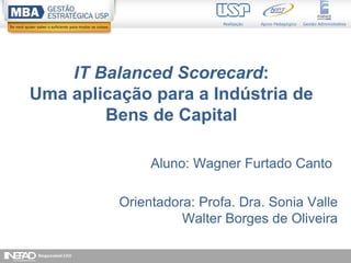 1
IT Balanced Scorecard:
Uma aplicação para a Indústria de
Bens de Capital
Aluno: Wagner Furtado Canto
Orientadora: Profa. Dra. Sonia Valle
Walter Borges de Oliveira
 