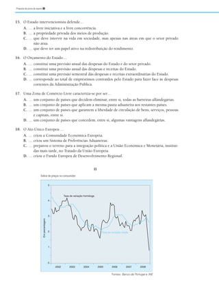 Proposta de prova de exame ➊
15. O Estado intervencionista defende…
A. … a livre iniciativa e a livre concorrência.
B. … a propriedade privada dos meios de produção.
C. … que deve intervir na vida em sociedade, mas apenas nas áreas em que o setor privado
não atua.
D. … que deve ter um papel ativo na redistribuição do rendimento.
16. O Orçamento do Estado…
A. … constitui uma previsão anual das despesas do Estado e do setor privado.
B. … constitui uma previsão anual das despesas e receitas do Estado.
C. … constitui uma previsão semestral das despesas e receitas extraordinárias do Estado.
D. … corresponde ao total de empréstimos contraídos pelo Estado para fazer face às despesas
correntes da Administração Pública.
17. Uma Zona de Comércio Livre caracteriza-se por ser…
A. … um conjunto de países que decidem eliminar, entre si, todas as barreiras alfandegárias.
B. … um conjunto de países que aplicam a mesma pauta aduaneira aos restantes países.
C. … um conjunto de países que garantem a liberdade de circulação de bens, serviços, pessoas
e capitais, entre si.
D. … um conjunto de países que concedem, entre si, algumas vantagens alfandegárias.
18. O Ato Único Europeu …
A. … criou a Comunidade Económica Europeia.
B. … criou um Sistema de Preferências Aduaneiras.
C. … preparou o terreno para a integração política e a União Económica e Monetária, instituí-
das mais tarde, no Tratado da União Europeia.
D. … criou o Fundo Europeu de Desenvolvimento Regional.
II
5
4
3
Taxa de variação homóloga
Taxa de variação média
1
2
0
2008
2006 2007
2005
2004
2003
2002
Em
percentagem
Fontes: Banco de Portugal e INE
Índice de preços no consumidor
 