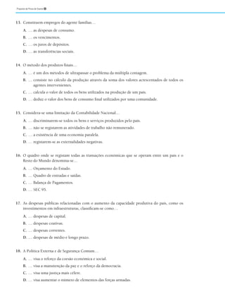 Proposta de Prova de Exame ➎
13. Constituem empregos do agente famílias…
A. … as despesas de consumo.
B. … os vencimentos.
C. … os juros de depósitos.
D. … as transferências sociais.
14. O método dos produtos finais…
A. … é um dos métodos de ultrapassar o problema da múltipla contagem.
B. … consiste no cálculo da produção através da soma dos valores acrescentados de todos os
agentes intervenientes.
C. … calcula o valor de todos os bens utilizados na produção de um país.
D. … deduz o valor dos bens de consumo final utilizados por uma comunidade.
15. Considera-se uma limitação da Contabilidade Nacional…
A. … discriminarem-se todos os bens e serviços produzidos pelo país.
B. … não se registarem as atividades de trabalho não remunerado.
C. … a existência de uma economia paralela.
D. … registarem-se as externalidades negativas.
16. O quadro onde se registam todas as transações económicas que se operam entre um país e o
Resto do Mundo denomina-se…
A. … Orçamento do Estado.
B. … Quadro de entradas e saídas.
C. … Balança de Pagamentos.
D. … SEC 95.
17. As despesas públicas relacionadas com o aumento da capacidade produtiva do país, como os
investimentos em infraestruturas, classificam-se como…
A. … despesas de capital.
B. … despesas coativas.
C. … despesas correntes.
D. … despesas de médio e longo prazo.
18. A Política Externa e de Segurança Comum…
A. … visa o reforço da coesão económica e social.
B. … visa a manutenção da paz e o reforço da democracia.
C. … visa uma justiça mais célere.
D. … visa aumentar o número de elementos das forças armadas.
 