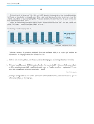 Proposta de Prova de Exame ➎
III
1. Explicite o sentido do primeiro parágrafo do texto, tendo em atenção as razões que levaram ao
crescimento do emprego verificado no ano de 2007.
2. Analise, com base no gráfico, a evolução das taxas de emprego e desemprego da União Europeia.
3. O Fundo Social Europeu (FSE) é um dos Fundos Estruturais da UE e foi concebido para reduzir
as diferenças de prosperidade e padrões de vida entre os Estados-membros e regiões da UE, pro-
movendo, desta forma, a coesão económica e social.
http://ec.europa.eu
Justifique a importância dos fundos estruturais da União Europeia, particularmente no que se
refere ao combate ao desemprego.
O crescimento do emprego (+0,2%), em 2007
, resulta, exclusivamente, da evolução positiva
verificada na população empregada com 35 e mais anos, do sexo feminino e com um nível de
ensino secundário ou superior completo. Para este crescimento contribuíram, de igual forma, os
três setores de atividade (1,0%).
A taxa de desemprego em Portugal situou-se, nesse mesmo ano de 2007
, nos 8%, tendo na
União Europeia (27 países) registado o valor de 7
,1%.
Taxa de emprego e taxa de desemprego na UE-27
Fonte: INE, Indicadores sociais, 2007
2004
2003
2002
2001
62,6 62,6 63,0 63,6 64,5 65,4
7,1
8,2
8,9
8,9
8,5 9,0
9,0
62,4
2005 2006 2007
Taxa de emprego
(15 – 64 anos)
Taxa de
desemprego
%
 