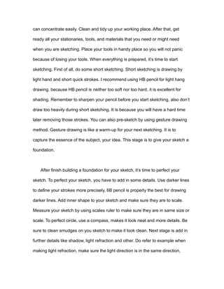 can concentrate easily. Clean and tidy up your working place. After that, get
ready all your stationaries, tools, and materials that you need or might need
when you are sketching. Place your tools in handy place so you will not panic
because of losing your tools. When everything is prepared, it’s time to start
sketching. First of all, do some short sketching. Short sketching is drawing by
light hand and short quick strokes. I recommend using HB pencil for light hang
drawing, because HB pencil is neither too soft nor too hard, it is excellent for
shading. Remember to sharpen your pencil before you start sketching, also don’t
draw too heavily during short sketching. It is because you will have a hard time
later removing those strokes. You can also pre-sketch by using gesture drawing
method. Gesture drawing is like a warm-up for your next sketching. It is to
capture the essence of the subject, your idea. This stage is to give your sketch a
foundation.
After finish building a foundation for your sketch, it’s time to perfect your
sketch. To perfect your sketch, you have to add in some details. Use darker lines
to define your strokes more precisely, 6B pencil is properly the best for drawing
darker lines. Add inner shape to your sketch and make sure they are to scale.
Measure your sketch by using scales ruler to make sure they are in same size or
scale. To perfect circle, use a compass, makes it look neat and more details. Be
sure to clean smudges on you sketch to make it look clean. Next stage is add in
further details like shadow, light refraction and other. Do refer to example when
making light refraction, make sure the light direction is in the same direction,
 
