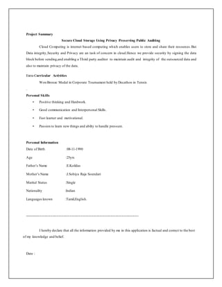 Project Summary
Secure Cloud Storage Using Privacy Preserving Public Auditing
Cloud Computing is internet based computing which enables users to store and share their resources.But
Data integrity,Security and Privacy are an task of concern in cloud.Hence we provide security by signing the data
block before sending,and enabling a Third party auditor to maintain audit and integrity of the outsourced data and
also to maintain privacy of the data.
Extra-Curricular Activities
Won Bronze Medal in Corporate Tournament held by Decathon in Tennis
.
Personal Skills
• Positive thinking and Hardwork.
• Good communication and Interpersonal Skills.
• Fast learner and motivational.
• Passion to learn new things and abilty to handle pressure.
Personal Information
Date of Birth :08-11-1990
Age :25yrs
Father’s Name :E.Koildas
Mother’s Name :J.Sobiya Raja Soundari
Marital Status :Single
Nationality :Indian
Languages known :Tamil,English.
----------------------------------------------------------------------------------------------
I hereby declare that all the information provided by me in this application is factual and correct to the best
of my knowledge and belief.
Date :
 