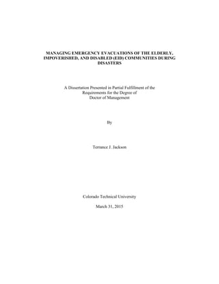 MANAGING EMERGENCY EVACUATIONS OF THE ELDERLY,
IMPOVERISHED, AND DISABLED (EID) COMMUNITIES DURING
DISASTERS
A Dissertation Presented in Partial Fulfillment of the
Requirements for the Degree of
Doctor of Management
By
Terrance J. Jackson
Colorado Technical University
March 31, 2015
 