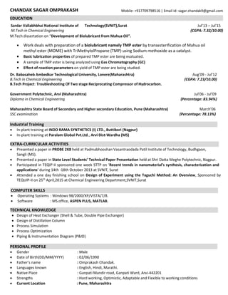 CHANDAK SAGAR OMPRAKASH Mobile: +917709798516 | Email id: sagar.chandak9@gmail.com
EDUCATION
Sardar Vallabhbhai National Institute of Technology(SVNIT),Surat Jul’13 – Jul’15
M.Tech in Chemical Engineering (CGPA: 7.32/10.00)
M.Tech dissertation on “Development of Biolubricant from Mahua Oil”.
 Work deals with preparation of a biolubricant namely TMP ester by transesterification of Mahua oil
methyl ester (MOME) with TriMethylolPropane (TMP) using Sodium methoxide as a catalyst.
 Basic lubrication properties of prepared TMP ester are being evaluated.
 A sample of TMP ester is being analyzed using Gas Chromatography (GC)
 Effect of reaction parameters on yield of TMP ester are being studied.
Dr. Babasaheb Ambedkar Technological University, Lonere(Maharashtra) Aug’09 - Jul’12
B.Tech in Chemical Engineering (CGPA: 7.23/10.00)
B.Tech Project: Troubleshooting Of Two stage Reciprocating Compressor of Hydrocarbon.
Government Polytechnic, Arvi (Maharashtra) Jul’06 - Jul’09
Diploma in Chemical Engineering (Percentage: 83.94%)
Maharashtra State Board of Secondary and Higher secondary Education, Pune (Maharashtra) March’06
SSC examination (Percentage: 78.13%)
Industrial Training
 In-plant training at INDO RAMA SYNTHETICS (I) LTD., Buttibori (Nagpur)
 In-plant training at Paralam Global Pvt.Ltd., Arvi Dist-Wardha (MS)
EXTRA-CURRICULAR ACTIVITIES
 Presented a paper in PROBE 2K8 held at Padmabhooshan Vasantraodada Patil Institute of Technology, Budhgaon,
Sangli (MS).
 Presented a paper in State Level Students’ Technical Paper Presentation held at Shri Datta Meghe Polytechnic, Nagpur.
 Participated in TEQIP-II sponsored one week STTP on ‘Recent trends in nanomaterial’s synthesis, characterization and
applications’ during 14th -18th October 2013 at SVNIT, Surat
 Attended a one day finishing school on Design of Experiment using the Taguchi Method: An Overview, Sponsored by
TEQUIP-II on 25th
April,2015 at Chemical Engineering Department,SVNIT,Surat
COMPUTER SKILLS
 Operating Systems : Windows 98/2000/XP/VISTA/7/8.
 Software : MS office, ASPEN PLUS, MATLAB.
TECHNICAL KNOWLEDGE
 Design of Heat Exchanger (Shell & Tube, Double Pipe Exchanger)
 Design of Distillation Column
 Process Simulation
 Process Optimization
 Piping & Instrumentation Diagram (P&ID)
PERSONAL PROFILE
 Gender : Male
 Date of Birth(DD/MM/YYYY) : 02/06/1990
 Father’s name : Omprakash Chandak.
 Languages known : English, Hindi, Marathi.
 Native Place : Ganpati Mandir road, Ganpati Ward, Arvi-442201
 Strengths : Hard working, Optimistic, Adaptable and Flexible to working conditions
 Current Location : Pune, Maharashtra
 