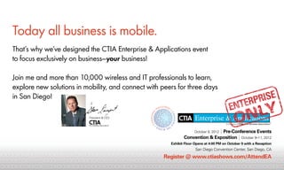 Today all business is mobile.
     That’s why we’ve designed the CTIA Enterprise & Applications event
     to focus exclusively on business—your business!

     Join me and more than 10,000 wireless and IT professionals to learn,
     explore new solutions in mobility, and connect with peers for three days
     in San Diego!

                                       President & CEO




                                                                                                  | Pre-Conference Events
                                                                                         October 8, 2012
                                                                                   Convention & Exposition | October 9–11, 2012
                                                                            Exhibit Floor Opens at 4:00 PM on October 9 with a Reception
0 1 1 0 0000 1 0 000 0 0 00 1 1 1 1 1 00 0 0 00 0 0 00 000 1 1 0 000 0 0 000 0 1 1 0 0 Diego1 0 0 00 Center, San Diego, CA00 0
 10 0 1      11 1   1 1 1 10 0 0 0 0 1 1 1 1 1 1 1         10 0 1    111     1 1 0 0 San1 0 0Convention1 1 1 1 1 0 00 0 1
                                                                                      1 0 1 0 11 00000 1 11
0 00 0 1 1 1 1 00 00 0 00 00 1 00 1 1 0 0 00 0 0 0 00 00 00 0 1 0 00 0 Register 0 0www.ctiashows.com/AttendEA0 0 0
  1 1 1 0 0 0 0 1 1 1 1 11 1 0 0 1 1 1 1 1 1 1 1 1 11 1 1 1 0 0 00 1@ 0 0000 1 1 0 1 1 1 0 1 1 1 1 1 00 1 1
                                                                       0 11 1 1 1          10 0 10 0 0 10 0 0 0 0 1
 0 0 0 000 0 1 1 0 0 00 0 00 0 00 0 0 0 0 00 00 0 00 00 11 0 0 00 0 00 0 0 1 1 0 00 0 0 0 0 00 0 00 0 00 1 1 0 0000 1 00
  111     1 1 0 0 1 1 1 1 1 1 1 1 1 1 1 1 1 1 1 11 0 1 1 1 1 1 1 1 0 0 1 1 1 1 1 1 1 1 1 1 1 0 0 1                       11 1
0 0 00 0 00 1 1 0 0000 1 1 0 1 1 1 0 1 1 1 1 1 00 0 0 00 0 1 1 0 000 0 00 000 0 0 000 0 0 11 0 0 00 0 00 0 00 1 1 1 1 0 0
 1 1 1 1 10 0 1        10 0 10 0 0 10 0 0 0 0 1 1 1 1 10 0 1        11 1      111      1 1 11 0 1 1 1 1 1 1 1 0 0 0 1 1
 