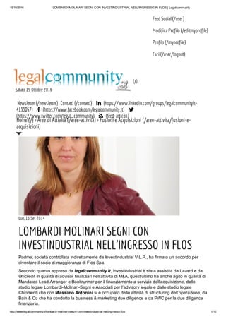15/10/2016 LOMBARDI MOLINARI SEGNI CON INVESTINDUSTRIAL NELL'INGRESSO IN FLOS | Legalcommunity
http://www.legalcommunity.it/lombardi-molinari-segni-con-investindustrial-nellingresso-flos 1/10
Feed Social (/user)
Modifica Profilo (/editmyprofile)
Profilo (/myprofile)
Esci (/user/logout)
(/)
Sabato 15 Ottobre 2016
Newsletter (/newsletter) Contatti (/contatti)  (https://www.linkedin.com/groups/legalcommunityit-
4133057)  (https://www.facebook.com/legalcommunity.it) 
(https://www.twitter.com/legal_community)  (feed-articoli)
Lun, 15 Set 2014
LOMBARDI MOLINARI SEGNI CON
INVESTINDUSTRIAL NELL'INGRESSO IN FLOS
Padme, società controllata indirettamente da Investindustrial V L.P., ha firmato un accordo per
diventare il socio di maggioranza di Flos Spa.
Secondo quanto appreso da legalcommunity.it, Investindustrial è stata assistita da Lazard e da
Unicredit in qualità di advisor finanziari nell’attività di M&A, quest'ultimo ha anche agito in qualità di
Mandated Lead Arranger e Bookrunner per il finanziamento a servizio dell'acquisizione, dallo
studio legale Lombardi-Molinari-Segni e Associati per l’advisory legale e dallo studio legale
Chiomenti che con Massimo Antonini si è occupato delle attività di structuring dell’operazione, da
Bain & Co che ha condotto la business & marketing due diligence e da PWC per la due diligence
finanziaria.
Home (/) > Aree di Attività (/aree-attivita) > Fusioni e Acquisizioni (/aree-attivita/fusioni-e-
acquisizioni)
 