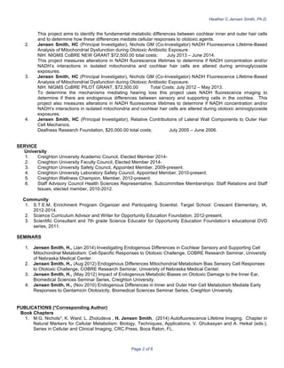 Heather C Jensen Smith, Ph.D.
Page 2 of 6
This project aims to identify the fundamental metabolic differences between cochlear inner and outer hair cells
and to determine how these differences mediate cellular responses to ototoxic agents.
2. Jensen Smith, HC (Principal Investigator), Nichols GM (Co-Investigator) NADH Fluorescence Lifetime-Based
Analysis of Mitochondrial Dysfunction during Ototoxic Antibiotic Exposure.
NIH: NIGMS CoBRE NEW GRANT $72,500.00 total costs; July 2013 – June 2014.
This project measures alterations in NADH fluorescence lifetimes to determine if NADH concentration and/or
NADH’s interactions in isolated mitochondria and cochlear hair cells are altered during aminoglycoside
exposures.
3. Jensen Smith, HC (Principal Investigator), Nichols GM (Co-Investigator) NADH Fluorescence Lifetime-Based
Analysis of Mitochondrial Dysfunction during Ototoxic Antibiotic Exposure.
NIH: NIGMS CoBRE PILOT GRANT, $72,500.00 Total Costs; July 2012 – May 2013.
To determine the mechanisms mediating hearing loss this project uses NADH fluorescence imaging to
determine if there are endogenous differences between sensory and supporting cells in the cochlea. This
project also measures alterations in NADH fluorescence lifetimes to determine if NADH concentration and/or
NADH’s interactions in isolated mitochondria and cochlear hair cells are altered during ototoxic aminoglycoside
exposures.
4. Jensen Smith, HC (Principal Investigator), Relative Contributions of Lateral Wall Components to Outer Hair
Cell Mechanics.
Deafness Research Foundation, $20,000.00 total costs; July 2005 – June 2006.
SERVICE
University
1. Creighton University Academic Council, Elected Member 2014-
2. Creighton University Faculty Council, Elected Member 2014-
3. Creighton University Safety Council, Appointed Member, 2009-present.
4. Creighton University Laboratory Safety Council, Appointed Member, 2010-present.
5. Creighton Wellness Champion, Member, 2012-present.
6. Staff Advisory Council Health Sciences Representative, Subcommittee Memberships: Staff Relations and Staff
Issues, elected member, 2010-2012.
Community
1. S.T.E.M. Enrichment Program Organizer and Participating Scientist. Target School: Crescent Elementary, IA,
2012-2014.
2. Science Curriculum Advisor and Writer for Opportunity Education Foundation, 2012-present.
3. Scientific Consultant and 7th grade Science Educator for Opportunity Education Foundation’s educational DVD
series, 2011.
SEMINARS
1. Jensen Smith, H., (Jan 2014) Investigating Endogenous Differences in Cochlear Sensory and Supporting Cell
Mitochondrial Metabolism: Cell-Specific Responses to Ototoxic Challenge, COBRE Research Seminar, University
of Nebraska Medical Center.
2. Jensen Smith, H., (Aug 2012) Endogenous Differences Mitochondrial Metabolism Bias Sensory Cell Responses
to Ototoxic Challenge, COBRE Research Seminar, University of Nebraska Medical Center.
3. Jensen Smith, H., (May 2012) Impact of Endogenous Metabolic Biases on Ototoxic Damage to the Inner Ear,
Biomedical Sciences Seminar Series, Creighton University.
4. Jensen Smith, H., (Nov 2010) Endogenous Differences in Inner and Outer Hair Cell Metabolism Mediate Early
Responses to Gentamicin Ototoxicity, Biomedical Sciences Seminar Series, Creighton University.
PUBLICATIONS (*Corresponding Author)
Book Chapters
1. M.G. Nichols*, K. Ward, L. Zholudeva , H. Jensen Smith, (2014) Autofluorescence Lifetime Imaging. Chapter in
Natural Markers for Cellular Metabolism: Biology, Techniques, Applications, V. Ghukasyan and A. Heikal (eds.),
Series in Cellular and Clinical Imaging, CRC Press, Boca Raton, FL.
 