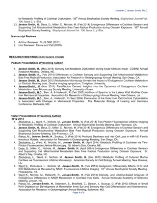 Heather C Jensen Smith, Ph.D.
Page 4 of 6
for Metabolic Profiling of Cochlear Dysfunction. 58
th
Annual Biophysical Society Meeting. Biophysical Journal Vol.
106, Issue 2, p185a.
23. Jensen Smith, H., Desa, D., Miller, C., Nichols, M. (Feb 2014) Endogenous Differences in Cochlear Sensory and
Supporting Cell Mitochondrial Metabolism Bias Free Radical Production during Ototoxin Exposure. 58
th
Annual
Biophysical Society Meeting. Biophysical Journal Vol. 106, Issue 2, p185a.
Manuscript Reviews
1. Ad Hoc Reviewer: PLoS ONE (2011)
2. Hoc Reviewer: Tissue and Cell (2009)
RESEARCH MEETINGS (most recent, 8 total)
Podium Presentations (Presenting Author)
1. Jensen Smith, H., (May 2014) Sensory Cell Metabolic Dysfunction during Acute Ototoxic Insult. COBRE Annual
Research Meeting, Omaha, NE.
2. Jensen Smith, H., (Feb 2014) Differences in Cochlear Sensory and Supporting Cell Mitochondrial Metabolism
Bias Free Radical Production, Association for Research in Otolaryngology Annual Meeting, San Diego, CA.
3. Jensen Smith, H., (April 2012) Multiphoton Microscopy Unveils the Impact of Endogenous Cochlear Metabolism
on Ototoxic Hearing Loss, Omaha imaging symposium, Creighton University.
4. Jensen-Smith, H (Nov 2011) Two-Photon Derived Insights into the Dynamics of Endogenous Cochlear
Metabolism. Iowa Microscopy Society Meeting, University of Iowa
5. Jensen-Smith, H.C., Bien, A, & Hallworth, R (Feb 2005) Addition of Spectrin to the Lateral Wall Modifies Outer
Hair Mechanical Properties. Association for Research in Otolaryngology Annual Meeting, New Orleans, LA.
6. Jensen-Smith, H.C., Bien, A., Hallworth, R (Sept 2004) Elaboration of the Outer Hair Cell Cortical Cytoskeleton
is Associated with Changes in Mechanical Properties. The Molecular Biology of Hearing and Deafness
Conference, Bethesda, MD.
Poster Presentations (Presenting Author)
2012-2014
1. Zholudeva, L., Ward, K., Nichols, M., Jensen Smith, H. (Feb 2014) Two-Photon Fluorescence Lifetime Imaging
for Metabolic Profiling of Cochlear Dysfunction. Annual Biophysical Society Meeting, San Francisco, CA.
2. Jensen Smith, H., Desa, D., Miller, C., Nichols, M. (Feb 2014) Endogenous Differences in Cochlear Sensory and
Supporting Cell Mitochondrial Metabolism Bias Free Radical Production during Ototoxin Exposure. Annual
Biophysical Society Meeting, San Francisco, CA.
3. Pierce, M., Jensen Smith, H., Soukup, G. (Feb 2014) Profound Deafness and Hair Cell Loss in miR-183 Family
Knockout Models. Association for Research in Otolaryngology Meeting, San Diego, CA.
4. Zholudeva, L., Ward, K., Nichols, M., Jensen Smith, H. (April 2014) Metabolic Profiling of Cochleae via Two-
Photon Fluorescence Lifetime Microscopy. St. Albert’s Day, Omaha, NE.
5. Desa, D., Miller, C., Nichols, M., Jensen Smith, H. (April 2014) Endogenous Differences in Cochlear Sensory
and Supporting Cell Mitochondrial Metabolism Bias Free Radical Production during Ototoxin Exposure. St.
Albert’s Day, Omaha, NE.
6. Zholudeva, L., Ward, K., Nichols, M., Jensen Smith, H. (Dec 2013) Metabolic Profiling of Cultured Murine
Cochlea via Fluorescence Lifetime Microscopy. American Society for Cell Biology Annual Meeting, New Orleans,
LA.
7. Ward
,
K., Zholudeva, L., Nichols, M., Jensen-Smith, H. (Feb 2013) Gentamicin Differentially Affects OHC and
IHC Metabolism as Revealed by NADH Fluorescence Lifetime Imaging. 57
th
Annual Biophysical Society Meeting.
Philadelphia, PA.
8. Ward
,
K., Nichols, M., Hallworth, R., Jensen-Smith, H. (Feb 2013) Intensity- and Lifetime-Based Analyses of
Endogenous Differences in NADH Metabolism in Cochlear Hair Cells. Annual Nebraska Academy of Sciences
Meeting, Lincoln, NE.
9. Pierce, M., Jensen-Smith, H., Steenson, S., Bradfield, C., Dewan, I., Soukup, G. (Feb 2013) Effects of Small
RNA Depletion on Development of Mammalian Inner Ear and Sensory Hair Cell Differentiation and Maintenance.
Association for Research in Otolaryngology Annual Meeting, Baltimore, MD.
 