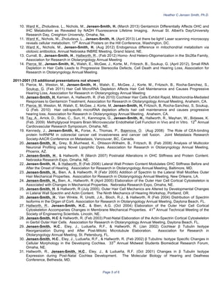 Heather C Jensen Smith, Ph.D.
Page 5 of 6
10. Ward
,
K., Zholudeva, L., Nichols, M., Jensen-Smith, H. (March 2013) Gentamicin Differentially Affects OHC and
IHC Metabolism as Revealed by NADH Fluorescence Lifetime Imaging. Annual St. Albert's Day/University
Research Day, Creighton University, Omaha, Ne.
11. Ward
,
K., Nichols, M., Zholudeva, L., Jensen-Smith, H. (April 2013) Let there be light! Laser scanning microscopy
reveals cellular metabolism. 17
th
Annual Posters on the Hill Conference, Washington, DC.
12. Ward
,
K., Nichols, M., Jensen-Smith, H. (Aug 2012) Endogenous difference in mitochondrial metabolism via
ototoxic antibiotics. Annual Nebraska INBRE Meeting, Grand Island, NE.
13. Currall, B., Jensen-Smith, H., Hallworth, R., (Feb 2012) Homo- And Hetero-Oligomerization in the Slc26a Family,
Association for Research in Otolaryngology Annual Meeting
14. Pierce, M., Jensen-Smith, H., Walsh, E., McGee, J., Korte, M., Fritzsch, B., Soukup, G. (April 2012), Small RNA
Depletion in Hair Cells Leads to Progressive Stereocilia Defects, Cell Death and Hearing Loss, Association for
Research in Otolaryngology Annual Meeting.
2011-2001 (15 additional presentations not shown)
15. Pierce, M., Weston, M., Jensen-Smith, H., Walsh, E., McGee, J., Korte, M., Fritzsch, B., Rocha-Sanchez, S.,
Soukup, G. (Feb 2011) Hair Cell MicroRNA Depletion Affects Hair Cell Maintenance and Causes Progressive
Hearing Loss, Association for Research in Otolaryngology Annual Meeting
16. Jensen-Smith, H, Kamien, A, Hallworth, R. (Feb 2010) Cochlear Hair Cells Exhibit Rapid, Mitochondria-Mediated
Responses to Gentamicin Treatment, Association for Research in Otolaryngology Annual Meeting, Anaheim, CA.
17. Pierce, M, Weston, M, Walsh, E, McGee, J, Korte, M, Jensen-Smith, H, Fritzsch, B, Rocha-Sanchez, S, Soukup,
G (Feb. 2010) Hair cell-specific microRNA depletion affects hair cell maintenance and causes progressive
hearing loss, Association for Research in Otolaryngology Annual Meeting, Anaheim, CA.
18. Tay, A., Arrick, D., Shao, C., Sun, H., Kanmogne, G., Jensen-Smith, H., Hallworth, R., Mayhan, W., Bidasee, K.
(Feb. 2009) Methylglyoxal Impairs Brain Microvascular Endothelial Cell Function in Vivo and in Vitro. 12
th
Annual
Cardiovascular Research Symposium, Omaha, NE.
19. Kennedy, J., Jensen-Smith, H., Forse, A., Thomas, P., Bajenova, O. (Aug 2008) The Role of CEA-binding
protein hnRNPM in colorectal cancer cell invasiveness and cancer cell fusion. Joint Metastasis Research
Society-AACR Conference on Metastasis, Vancouver, BC, Canada.
20. Jensen-Smith, H., Grey, B.,Muirhead, K., Ohlsson-Wilhelm, B., Fritzsch, B. (Feb 2008) Analysis of Multicolor
Neuronal Profiling using Novel Lipophilic Dyes. Association for Research in Otolaryngology Annual Meeting,
Phoenix, AZ.
21. Jensen-Smith, H., & Hallworth, R (March 2007) Postnatal Alterations in OHC Stiffness and Protein Content.
Nebraska Research Expo, Omaha, NE.
22. Jensen-Smith, H., & Hallworth, R (Feb 2006) Lateral Wall Protein Content Modulates OHC Stiffness Before and
After the Onset of Hearing. Association for Research in Otolaryngology Annual Meeting, Baltimore, MD.
23. Jensen-Smith, H., Bien, A, & Hallworth, R (Febr 2005) Addition of Spectrin to the Lateral Wall Modifies Outer
Hair Mechanical Properties. Association for Research in Otolaryngology Annual Meeting, New Orleans, LA.
24. Jensen-Smith, H., Bien, A., Hallworth, R (April 2005) Elaboration of the Outer Hair Cell Cortical Cytoskeleton is
Associated with Changes in Mechanical Properties. Nebraska Research Expo, Omaha, NE.
25. Jensen-Smith, H. & Hallworth, R (July 2005). Outer Hair Cell Mechanics are Altered by Developmental Changes
in Lateral Wall Spectrin and Actin Content. The Ninth Mechanics of Hearing Workshop, Portland, OR.
26. Jensen-Smith, H., Van Winkle, R, Ursitti, J.A., Bloch, R.J., & Hallworth, R (Feb 2004) Distribution of Spectrin
Isoforms in the Organ of Corti. Association for Research in Otolaryngology Annual Meeting, Daytona Beach, FL.
27. Hallworth, R., Jensen-Smith, H.C., & Bien, A.G. (Oct 2004) Elaboration of the Outer Hair Cell Cortical
Cytoskeleton Accompanies Changes in Membrane Mechanical Properties. 41
st
Annual Technical Meeting of the
Society of Engineering Scientists. Lincoln, NE.
28. Jensen-Smith, H.C & Hallworth, R. (Feb 2003) Post-Natal Elaboration of the Actin-Spectrin Cortical Cytoskeleton
in Gerbil Outer Hair Cells. Association for Research in Otolaryngology Annual Meeting, Daytona Beach, FL.
29. Jensen-Smith, H.C., Eley, J., Ludueña, R.F., & Hallworth, R. (Jan 2002) Cochlear β Tubulin Isotype
Reorganization During and After Post-Mitotic Microtubule Elaboration. Association for Research in
Otolaryngology Annual Meeting, St. Petersburg, FL.
30. Jensen-Smith, H.C., Eley, J., Ludueña, R.F., & Hallworth, R. (Feb 2002) β Tubulins: Isotype Specific Changes in
Cellular Morphology in the Developing Cochlea. 33
rd
Annual Midwest Students Biomedical Research Forum,
Omaha, NE.
31. Hallworth, R., Jensen-Smith, H.C., Eley, J., & Ludueña, R.F. (Oct 2001) Changes in β Tubulin Isotype
Expression during Post-Natal Cochlea Development. The Molecular Biology of Hearing and Deafness
Conference, Bethesda, MD.
 