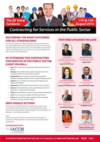 W: CONTRACTINGINPUBLICSECTOR.COM | P: 07 5644 0515 | E: REGOS@BTTBONLINE.COM PAGE 1
John Sheridan
Australian Government Chief
Technology Officer & Procurement
Coordinator
Department Of Finance
Amanda Branley MCIPS
Director Strategic Contracts And
Procurement
Department Of Education wa
Mike Blanchard FCIPS
General Manager, Strategic
Procurement (CPO)
Sydney Trains
Paul Kruspe
Assistant Commissioner
Procurement
Australian Taxation Office
Paul Davies
Deputy Director Commercial And
Procurement
Nsw Ministry Of Health
Ross Darrah
General Manager Procurement
Healthalliance (Nz)
Andrew Blitz FCIPS, Mlgma
Business Development Manager
Western Australian Local
Government Association
Featured Speakers include
DELIVERING THE RIGHT OUTCOMES
FOR ALL STAKEHOLDERS
This two-day conference will provide public sector procurement and
contracting professionals with a unique forum to learn from their peers
and other independent experts in the contracting field, providing them
with the knowledge, ideas and contacts to ensure that they deliver the
right outcomes for all stakeholders.
BY ATTENDING THIS CONTRACTING
FOR SERVICES IN THE PUBLIC SECTOR
EVENT YOU WILL:
•	 Learn how to plan your contracting to optimize the chances of
success
•	 Develop new models of early supplier engagement to drive
innovation, better value and service outcomes
•	 Understand how to construct contracts that provide the
flexibility and agility needed to work in rapidly changing markets
•	 Explore how to manage the probity risks of engaging more
closely with suppliers
•	 Determine what you really need to measure in your contracts
•	 Discover the latest thinking on the most effective methods of
governance – relational or contractual?
•	 Ensure you get the best outcomes from your panel arrangements
•	 Learn how to meet your supplier diversity requirements
•	 Discuss how to build the right capability in terms of people,
processes, structures and technology
WHO SHOULD ATTEND?
Chief Procurement Officers/Directors, Heads of Procurement and/
or Contracting, Senior Procurement and Contracting Professionals,
Strategic Sourcing Specialists, Vendor Managers, Contract Managers, ICT
Managers, Service Delivery Specialists.
From:
Federal, State and Local Government Departments and Agencies,
Universities, Utilities and other non-governmental publically owned
organisations.
In Partnership with:
Jennie Vickers
Director Anz
Iaccm
11th & 12th
August 2015
The QT Hotel
Canberra
Contracting for Services in the Public Sector
W: CONTRACTINGINPUBLICSECTOR.COM | P: 07 5644 0515 | E: REGOS@BTTBONLINE.COM PAGE 1
 