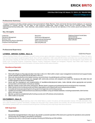 Page | 1
ERICK BRITO
2364 West 56th St Apt.105 Hialeah, FL 33016 | (C) 786-439-7098 |
britoerick1505@gmail.com
Professional Summary
+3 years of experience providing customer support in busy environments for Retail, Pharmacy, Floral, and Human Services industry employers. An unwavering
commitment to customer service, w ith the ability to build productive relationships, resolve complex issues and w in customer loyalty. Strategic-
relationship/partnership-building skills -- listen attentively, solve problems creatively, and use tact and diplomacy to find common ground and achieve win-w in
outcomes.
Key Strengths
Leadership
Operations Management
Abilityto Trade
Stores/PharmacyService Operations
Complaint Handling/Dispute
Resolution
Performance Management
Organizational Development
Sales Lead Generation
Data Entry/Records
Database Analysis/ Inside Sales.
Active listening
Managing expectations
Data collection

Professional Experience
LUTHERAN SERVICES FLORIDA– Miami, FL 03/2016 to Present
Lutheran Services Florida (LSF) is a statewide, non-profit, human services agency dedicated to helping all people in need. Headquartered in Tampa, the agency
has more than 60 programs located throughout Florida. Since LSF was established in 1982, nearly 900,000 children and families have received assistance from
vital LSF services including: the Child Care Food Program, Head Start and Early Head Start, Foster Care and Adoptions Case Management, Youth Shelters and
Family Crisis Counseling Programs, Guardianship Program, Housing, Employment, Refugee and Immigration Programs, Ryan White AIDS Program, and
Disaster Response Programsfor victimsof tornadoes, hurricanes, floods and other natural disasters.
Resettlement Specialist
Responsibilities:
 Work with refugee as they adjust to their new lives in the U.S. Work within a team case management environment and supportnewly
arrived refugees during their first30-90 days in the U.S.
 Work with area landlords to find stable housing, secure furniture, household goods,and basic supplies.
 Ensure that children and parents are engaged with community services and programs and teach the necessary life skills that will
enable refugees to become independent.
 Assist with the development and implementation of resettlement/employment plans, make referrals where appropriate and provide
transportation and translation services as needed.
 Maintain weekly contact with active participants. Monitor clients’ progress and address barriers to employmentas necessary.
 Refer clients to communityresources and other organizations and network with communityservice providers.
 Complete all necessaryreporting forms for governmentagencies and funding sources.
 Update and maintain professional and accurate documentation using centralized database,including assessments,clientservice
plans,and case notes.
 Maintain guidelines established bythe funding sources and LSFpolicies and procedures.
 Other duties as required.
CVS PHARMACY– Miami, FL 12/2015 to 03/2016
CVS Pharmacy is currently the largest pharmacy chain in the United States by number of locations and total prescription revenue. CVS sells prescription drugs
and a wide assortment of general merchandise, including over-the-counter drugs, beauty products and cosmetics, film and photo finishing services, seasonal
merchandise, greeting cards, and convenience foods through their CVS Pharmacyand Longs Drugs retail stores and online.
Shift Supervisor
Responsibilities:
 Assists the managementteam in the day to day overall successful operation ofthe store and supervise for operations and customer
service when the manager or assistantis notpresent.
 Supervise the store’s crew through assigning,directing and following up ofall activities.
 