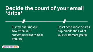 Survey and find out
how often your
customers want to hear
from you
Don’t send more or less
drip emails than what
your customers prefer
Decide the count of your email
‘drips’
 