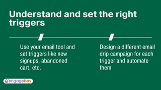 Use your email tool and
set triggers like new
signups, abandoned
cart, etc.
Design a different email
drip campaign for each
trigger and automate
them
Understand and set the right
triggers
 