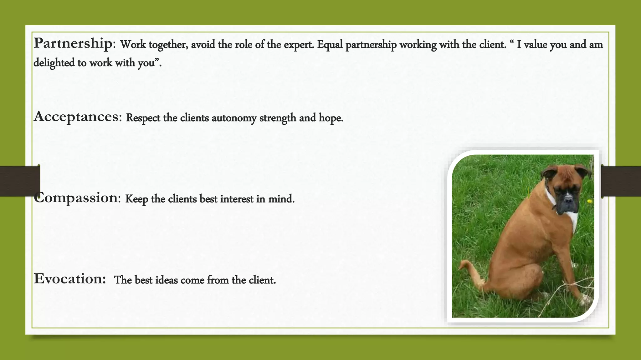 Partnership: Work together, avoid the role of the expert. Equal partnership working with the client. “ I value you and am
delighted to work with you”.
Acceptances: Respect the clients autonomy strength and hope.
Compassion: Keep the clients best interest in mind.
Evocation: The best ideas come from the client.
 