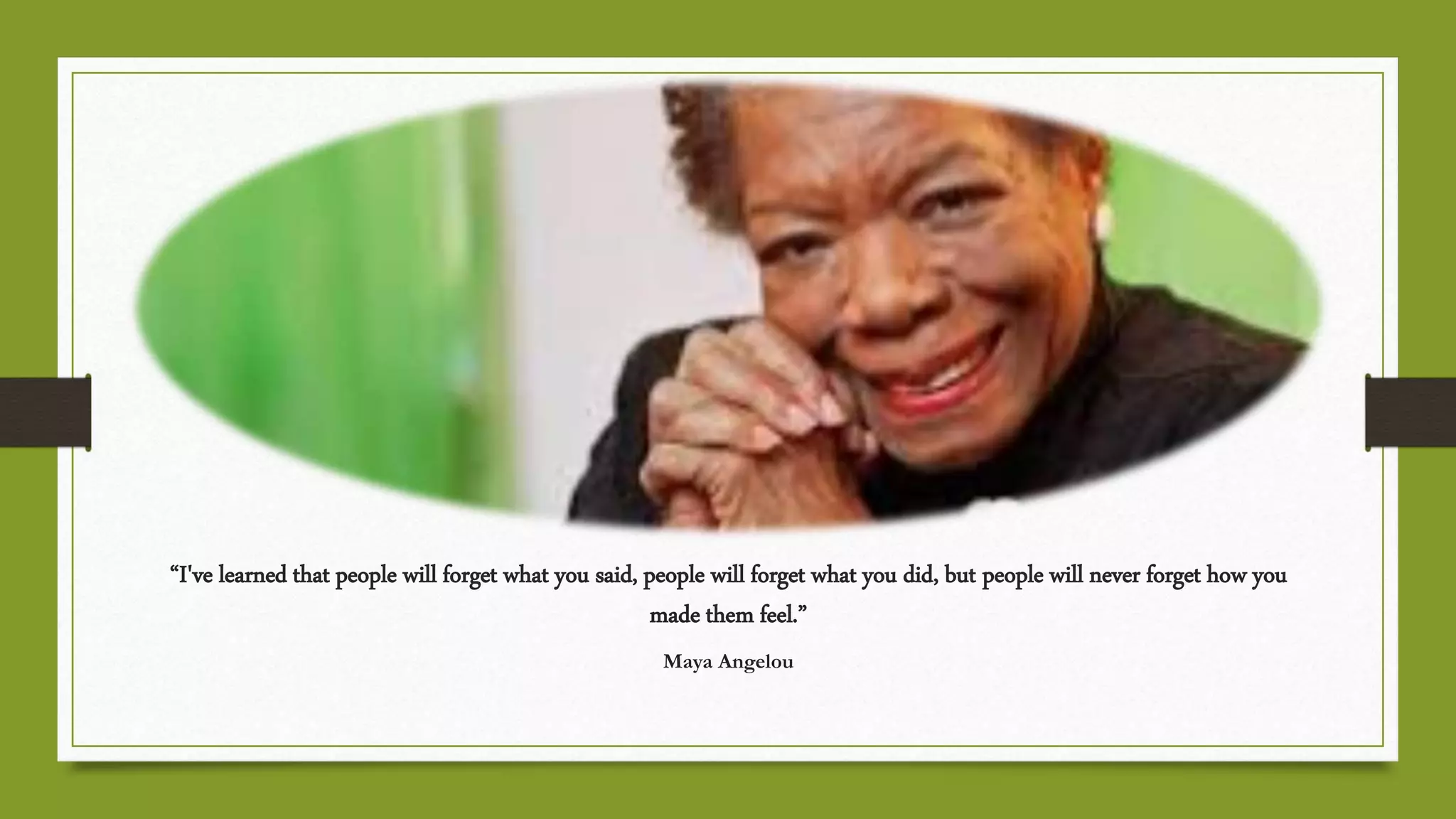“I've learned that people will forget what you said, people will forget what you did, but people will never forget how you
made them feel.”
Maya Angelou
 