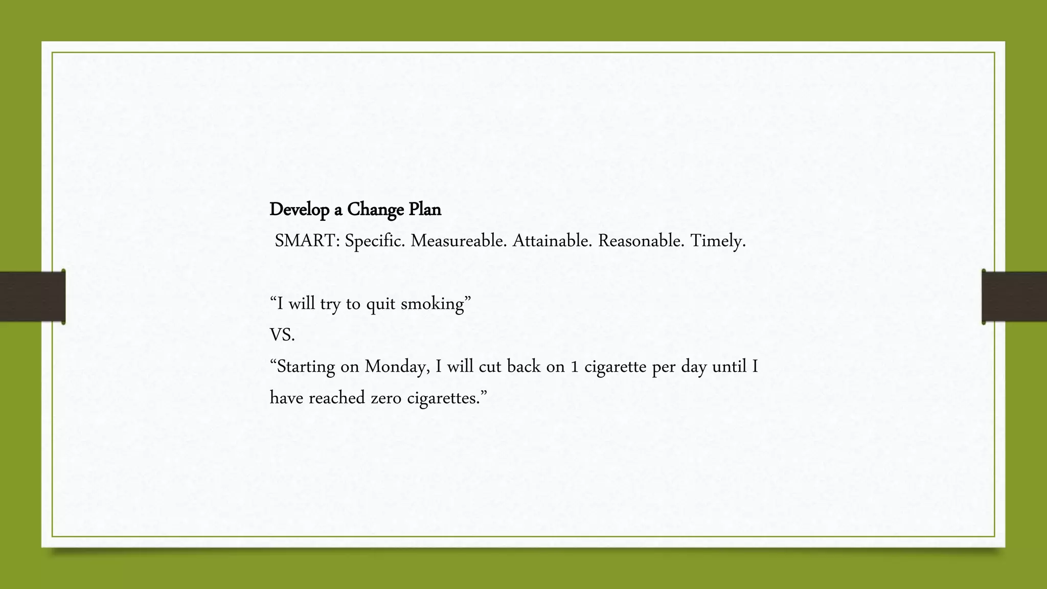 Develop a Change Plan
SMART: Specific. Measureable. Attainable. Reasonable. Timely.
“I will try to quit smoking”
VS.
“Starting on Monday, I will cut back on 1 cigarette per day until I
have reached zero cigarettes.”
 