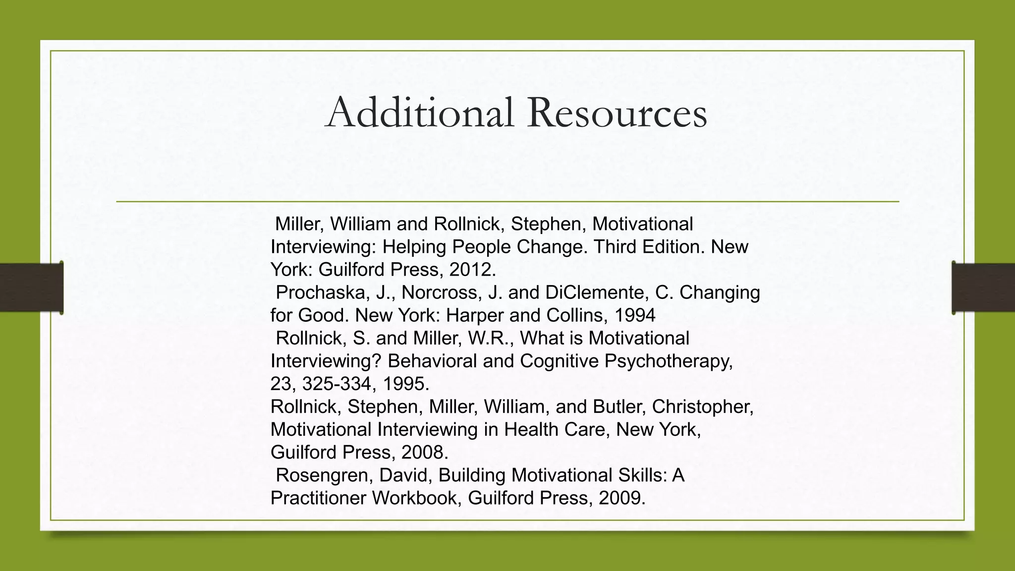 Additional Resources
Miller, William and Rollnick, Stephen, Motivational
Interviewing: Helping People Change. Third Edition. New
York: Guilford Press, 2012.
Prochaska, J., Norcross, J. and DiClemente, C. Changing
for Good. New York: Harper and Collins, 1994
Rollnick, S. and Miller, W.R., What is Motivational
Interviewing? Behavioral and Cognitive Psychotherapy,
23, 325-334, 1995.
Rollnick, Stephen, Miller, William, and Butler, Christopher,
Motivational Interviewing in Health Care, New York,
Guilford Press, 2008.
Rosengren, David, Building Motivational Skills: A
Practitioner Workbook, Guilford Press, 2009.
 