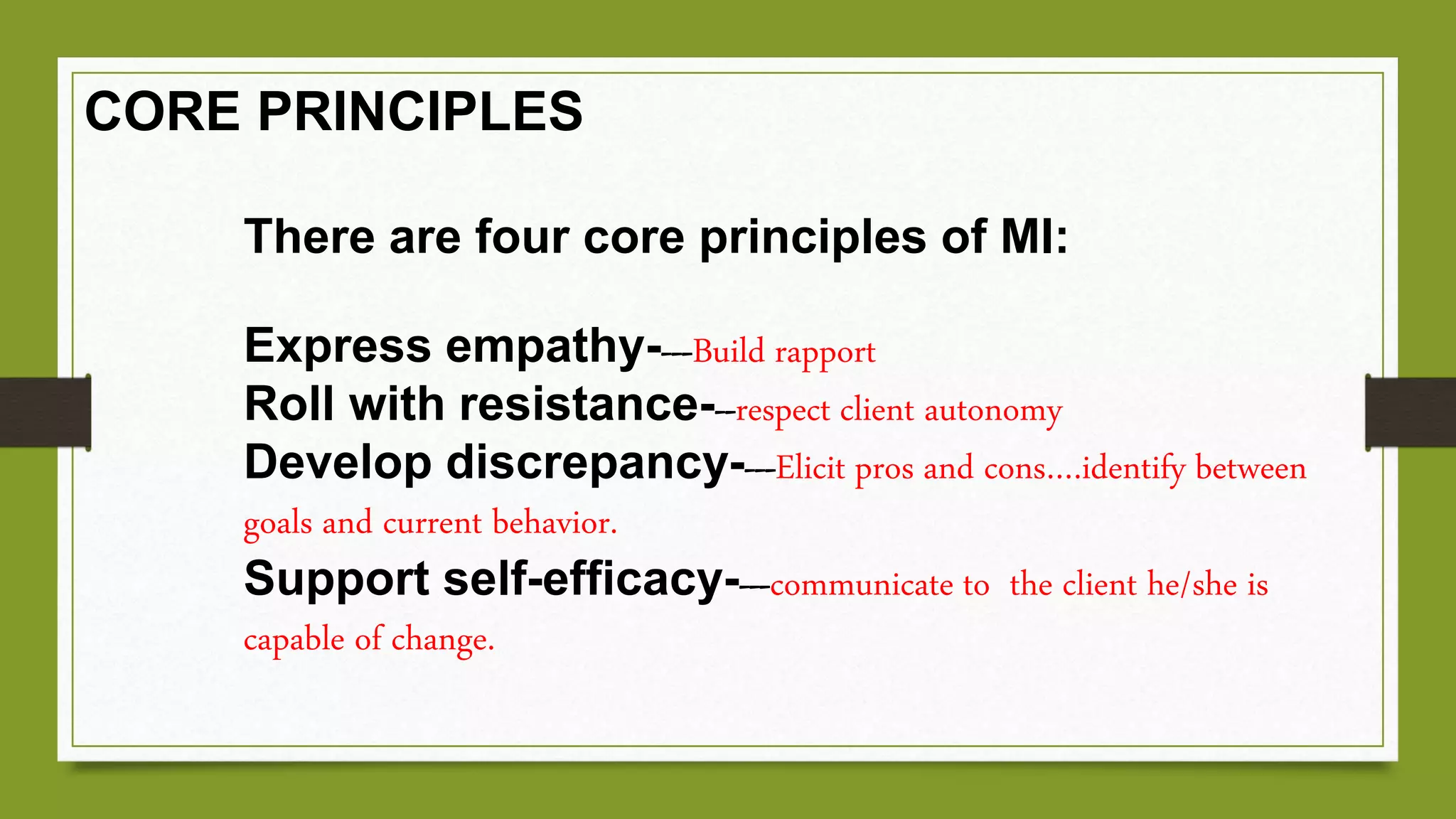 There are four core principles of MI:
Express empathy----Build rapport
Roll with resistance---respect client autonomy
Develop discrepancy----Elicit pros and cons….identify between
goals and current behavior.
Support self-efficacy----communicate to the client he/she is
capable of change.
CORE PRINCIPLES
 
