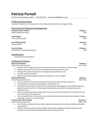 Patricia Purnell
10119 S. Bensley Chicago, IL 60617 (773) 936-1479 patriciapurnell60@yahoo.com
Professional Summary
A position in healthcare with opportunities for training and advancement to managerial levels.
Education & Professional Development
Computer System Institute Chicago, IL
Medical Billing and Coding 2015
Triton College Chicago, IL
Sterile Processing Tech 1995
Kennedy King College Chicago, IL
General Studies 1987
Career Academy Chicago, IL
Certified Nurse’s Assistant Certificate 1984
Certifications
Customer Service Certification
Professional History
Mount Sinai Hospital Chicago, IL
Sterile Processing Technician 2012 - 2014
• Receives and sort surgical equipment being returned for decontamination and reprocessing
• Inspects and processes trays and other equipment from decontamination area
• Prepares and restocks surgical case carts using physicians preference cards
• Assemble surgical instruments
• Restocks processed storage area, prepares and stages case cart for surgery
Medstaff Alternative Chicago, IL
Sterile Processing Technician 1999 - 2011
• Loads, unloads and monitors the operations of automatic washers and other equipment
• Test equipment for proper functioning before releasing if for use
• Decontaminates and sterilizes instruments, medical supplies and equipment and assembles wraps and
sterilizes trays of instruments. Follow proper standard precautions while in decontamination and
sterilization areas
• Monitor biological and chemical wash solution to ensure quality and consistency for decontamination of
instruments and medical equipment
• Sorts mismatched sets of instruments, trays and medical equipment and makes them available to sterile
processing customers in a timely manner
Evanston North Shore Hospital Evanston, IL
Sterile Processing Supervisor 2008 - 2010
• Clean, sterilize, assemble and store medical supplies and equipment according to established standards
and procedures
• Maintain accurate inventory records; establish and maintain cooperative working relationships with
coworkers and communicate effectively with patients, faculty and staff
 