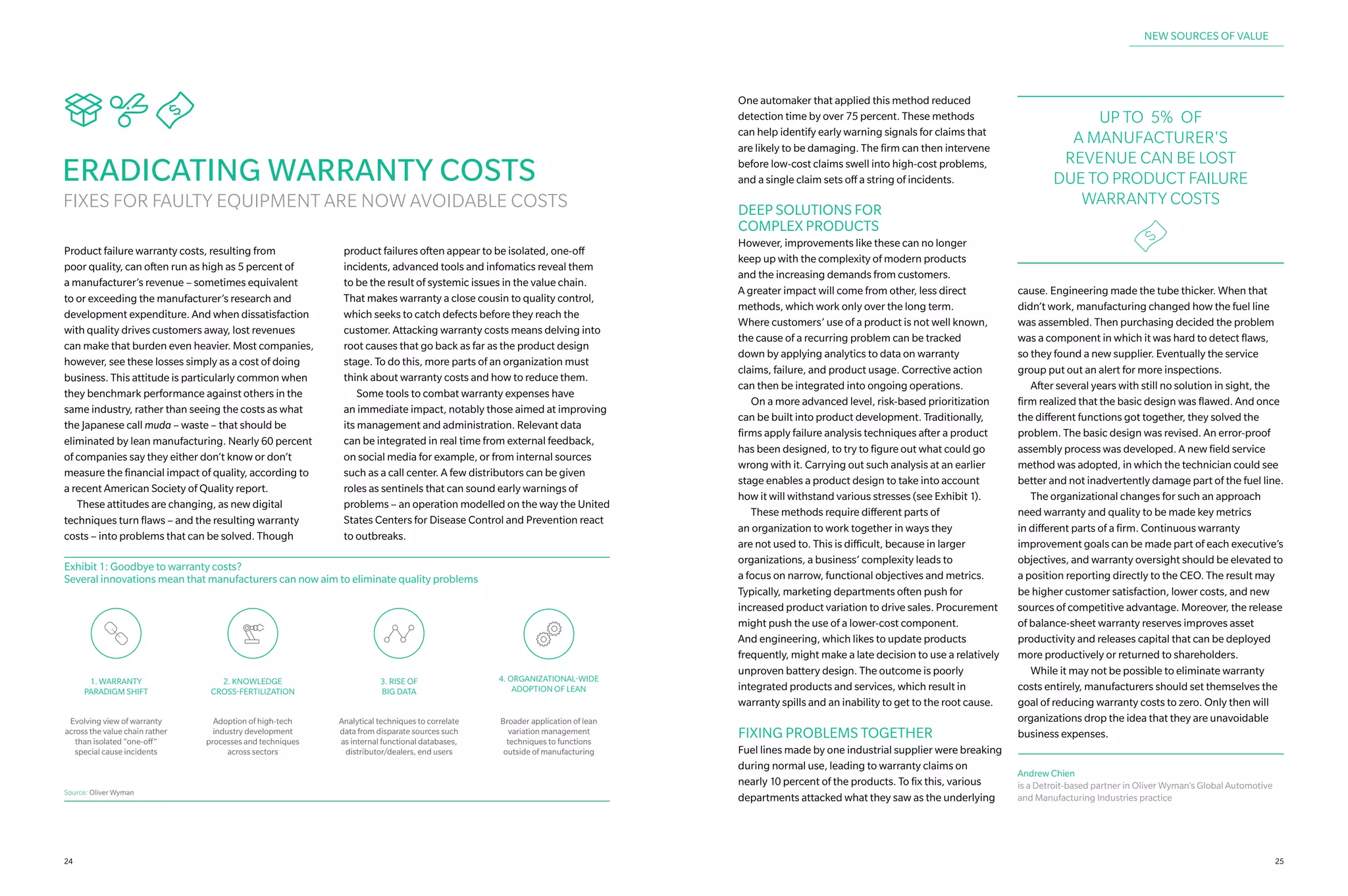 Sne
ERADICATING WARRANTY COSTS
FIXES FOR FAULTY EQUIPMENT ARE NOW AVOIDABLE COSTS
Product failure warranty costs, resulting from
poor quality, can often run as high as 5 percent of
a manufacturer’s revenue – sometimes equivalent
to or exceeding the manufacturer’s research and
development expenditure. And when dissatisfaction
with quality drives customers away, lost revenues
can make that burden even heavier. Most companies,
however, see these losses simply as a cost of doing
business. This attitude is particularly common when
they benchmark performance against others in the
same industry, rather than seeing the costs as what
the Japanese call muda – waste – that should be
eliminated by lean manufacturing. Nearly 60 percent
of companies say they either don’t know or don’t
measure the financial impact of quality, according to
a recent American Society of Quality report.
	 These attitudes are changing, as new digital
techniques turn flaws – and the resulting warranty
costs – into problems that can be solved. Though
product failures often appear to be isolated, one-off
incidents, advanced tools and infomatics reveal them
to be the result of systemic issues in the value chain.
That makes warranty a close cousin to quality control,
which seeks to catch defects before they reach the
customer. Attacking warranty costs means delving into
root causes that go back as far as the product design
stage. To do this, more parts of an organization must
think about warranty costs and how to reduce them.
	 Some tools to combat warranty expenses have
an immediate impact, notably those aimed at improving
its management and administration. Relevant data
can be integrated in real time from external feedback,
on social media for example, or from internal sources
such as a call center. A few distributors can be given
roles as sentinels that can sound early warnings of
problems – an operation modelled on the way the United
States Centers for Disease Control and Prevention react
to outbreaks.
Exhibit 1: Goodbye to warranty costs?
Several innovations mean that manufacturers can now aim to eliminate quality problems
Adoption of high-tech
industry development
processes and techniques
across sectors
2. KNOWLEDGE
CROSS-FERTILIZATION
Analytical techniques to correlate
data from disparate sources such
as internal functional databases,
distributor/dealers, end users
3. RISE OF
BIG DATA
Evolving view of warranty
across the value chain rather
than isolated “one-off”
special cause incidents
1. WARRANTY
PARADIGM SHIFT
Broader application of lean
variation management
techniques to functions
outside of manufacturing
4. ORGANIZATIONAL-WIDE
ADOPTION OF LEAN
Source: Oliver Wyman
One automaker that applied this method reduced
detection time by over 75 percent. These methods
can help identify early warning signals for claims that
are likely to be damaging. The firm can then intervene
before low-cost claims swell into high‑cost problems,
and a single claim sets off a string of incidents.
DEEP SOLUTIONS FOR
COMPLEX PRODUCTS
However, improvements like these can no longer
keep up with the complexity of modern products
and the increasing demands from customers.
A greater impact will come from other, less direct
methods, which work only over the long term.
Where customers’ use of a product is not well known,
the cause of a recurring problem can be tracked
down by applying analytics to data on warranty
claims, failure, and product usage. Corrective action
can then be integrated into ongoing operations.
	 On a more advanced level, risk-based prioritization
can be built into product development. Traditionally,
firms apply failure analysis techniques after a product
has been designed, to try to figure out what could go
wrong with it. Carrying out such analysis at an earlier
stage enables a product design to take into account
how it will withstand various stresses (see Exhibit 1).
	 These methods require different parts of
an organization to work together in ways they
are not used to. This is difficult, because in larger
organizations, a business’ complexity leads to
a focus on narrow, functional objectives and metrics.
Typically, marketing departments often push for
increased product variation to drive sales. Procurement
might push the use of a lower-cost component.
And engineering, which likes to update products
frequently, might make a late decision to use a relatively
unproven battery design. The outcome is poorly
integrated products and services, which result in
warranty spills and an inability to get to the root cause.
FIXING PROBLEMS TOGETHER
Fuel lines made by one industrial supplier were breaking
during normal use, leading to warranty claims on
nearly 10 percent of the products. To fix this, various
departments attacked what they saw as the underlying
cause. Engineering made the tube thicker. When that
didn’t work, manufacturing changed how the fuel line
was assembled. Then purchasing decided the problem
was a component in which it was hard to detect flaws,
so they found a new supplier. Eventually the service
group put out an alert for more inspections.
	 After several years with still no solution in sight, the
firm realized that the basic design was flawed. And once
the different functions got together, they solved the
problem. The basic design was revised. An error-proof
assembly process was developed. A new field service
method was adopted, in which the technician could see
better and not inadvertently damage part of the fuel line.
	 The organizational changes for such an approach
need warranty and quality to be made key metrics
in different parts of a firm. Continuous warranty
improvement goals can be made part of each executive’s
objectives, and warranty oversight should be elevated to
a position reporting directly to the CEO. The result may
be higher customer satisfaction, lower costs, and new
sources of competitive advantage. Moreover, the release
of balance-sheet warranty reserves improves asset
productivity and releases capital that can be deployed
more productively or returned to shareholders.
	 While it may not be possible to eliminate warranty
costs entirely, manufacturers should set themselves the
goal of reducing warranty costs to zero. Only then will
organizations drop the idea that they are unavoidable
business expenses.
UP TO 5% OF
A MANUFACTURER'S
REVENUE CAN BE LOST
DUE TO PRODUCT FAILURE
WARRANTY COSTS
e
NEW SOURCES OF VALUE
Andrew Chien
is a Detroit-based partner in Oliver Wyman’s Global Automotive
and Manufacturing Industries practice
2524
 