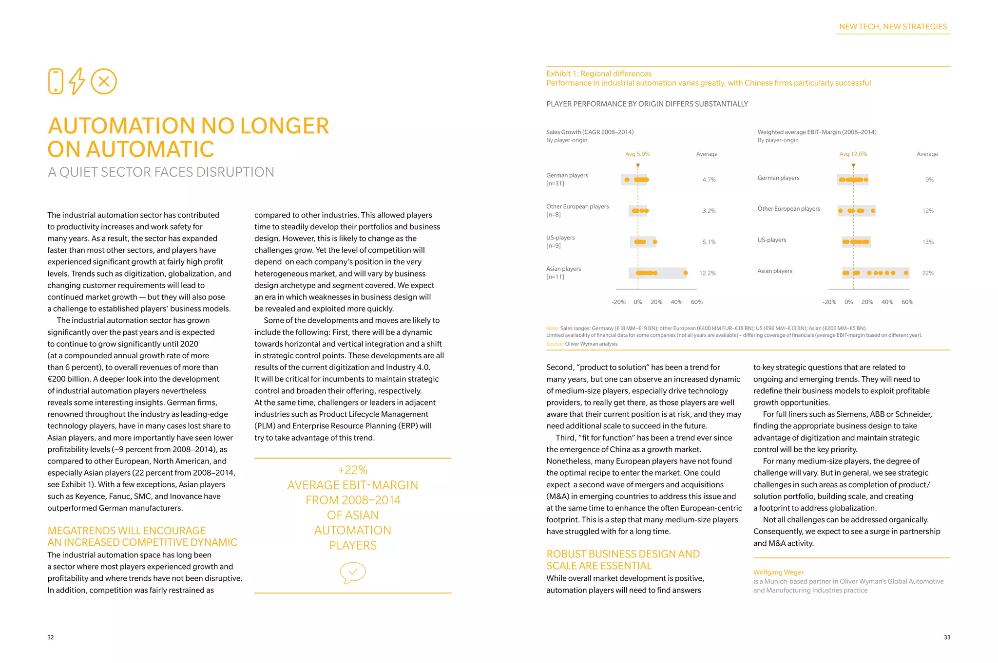 CEI
AUTOMATION NO LONGER
ON AUTOMATIC
A QUIET SECTOR FACES DISRUPTION
The industrial automation sector has contributed
to productivity increases and work safety for
many years. As a result, the sector has expanded
faster than most other sectors, and players have
experienced significant growth at fairly high profit
levels. Trends such as digitization, globalization, and
changing customer requirements will lead to
continued market growth — but they will also pose
a challenge to established players’ business models.
	 The industrial automation sector has grown
significantly over the past years and is expected
to continue to grow significantly until 2020
(at a compounded annual growth rate of more
than 6 percent), to overall revenues of more than
€200 billion. A deeper look into the development
of industrial automation players nevertheless
reveals some interesting insights. German firms,
renowned throughout the industry as leading-edge
technology players, have in many cases lost share to
Asian players, and more importantly have seen lower
profitability levels (~9 percent from 2008–2014), as
compared to other European, North American, and
especially Asian players (22 percent from 2008–2014,
see Exhibit 1). With a few exceptions, Asian players
such as Keyence, Fanuc, SMC, and Inovance have
outperformed German manufacturers.
MEGATRENDS WILL ENCOURAGE
AN INCREASED COMPETITIVE DYNAMIC
The industrial automation space has long been
a sector where most players experienced growth and
profitability and where trends have not been disruptive.
In addition, competition was fairly restrained as
compared to other industries. This allowed players
time to steadily develop their portfolios and business
design. However, this is likely to change as the
challenges grow. Yet the level of competition will
depend on each company’s position in the very
heterogeneous market, and will vary by business
design archetype and segment covered. We expect
an era in which weaknesses in business design will
be revealed and exploited more quickly.
	 Some of the developments and moves are likely to
include the following: First, there will be a dynamic
towards horizontal and vertical integration and a shift
in strategic control points. These developments are all
results of the current digitization and Industry 4.0.
It will be critical for incumbents to maintain strategic
control and broaden their offering, respectively.
At the same time, challengers or leaders in adjacent
industries such as Product Lifecycle Management
(PLM) and Enterprise Resource Planning (ERP) will
try to take advantage of this trend.
Exhibit 1: Regional differences
Performance in industrial automation varies greatly, with Chinese firms particularly successful
PLAYER PERFORMANCE BY ORIGIN DIFFERS SUBSTANTIALLY
Sales Growth (CAGR 2008–2014)
By player-origin
Weighted average EBIT-Margin (2008–2014)
By player-origin
-20% 0% 20% 40% 60% -20% 0% 20% 40% 60%
Avg 5.9% Average Average
German players
[n=31]
4.7% 9%German players
Other European players
[n=8]
3.2% 12%Other European players
US-players
[n=9]
5.1% 13%US-players
Asian players
[n=11]
12.2% 22%Asian players
Avg 12.6%
Note: Sales ranges: Germany (€18 MM–€19 BN); other European (€400 MM EUR–€18 BN); US (€96 MM–€13 BN); Asian (€206 MM–€5 BN).
Limited availability of financial data for some companies (not all years are available) – differing coverage of financials (average EBIT-margin based on different year).
Source: Oliver Wyman analysis
Second, “product to solution” has been a trend for
many years, but one can observe an increased dynamic
of medium-size players, especially drive technology
providers, to really get there, as those players are well
aware that their current position is at risk, and they may
need additional scale to succeed in the future.
	 Third, “fit for function” has been a trend ever since
the emergence of China as a growth market.
Nonetheless, many European players have not found
the optimal recipe to enter the market. One could
expect a second wave of mergers and acquisitions
(M&A) in emerging countries to address this issue and
at the same time to enhance the often European-centric
footprint. This is a step that many medium-size players
have struggled with for a long time.
ROBUST BUSINESS DESIGN AND
SCALE ARE ESSENTIAL
While overall market development is positive,
automation players will need to find answers
to key strategic questions that are related to
ongoing and emerging trends. They will need to
redefine their business models to exploit profitable
growth opportunities.
	 For full liners such as Siemens, ABB or Schneider,
finding the appropriate business design to take
advantage of digitization and maintain strategic
control will be the key priority.
	 For many medium-size players, the degree of
challenge will vary. But in general, we see strategic
challenges in such areas as completion of product/
solution portfolio, building scale, and creating
a footprint to address globalization.
	 Not all challenges can be addressed organically.
Consequently, we expect to see a surge in partnership
and M&A activity.
+22%
AVERAGE EBIT-MARGIN
FROM 2008–2014
OF ASIAN
AUTOMATION
PLAYERS
w
NEW TECH, NEW STRATEGIES
Wolfgang Weger
is a Munich-based partner in Oliver Wyman’s Global Automotive
and Manufacturing Industries practice
3332
 