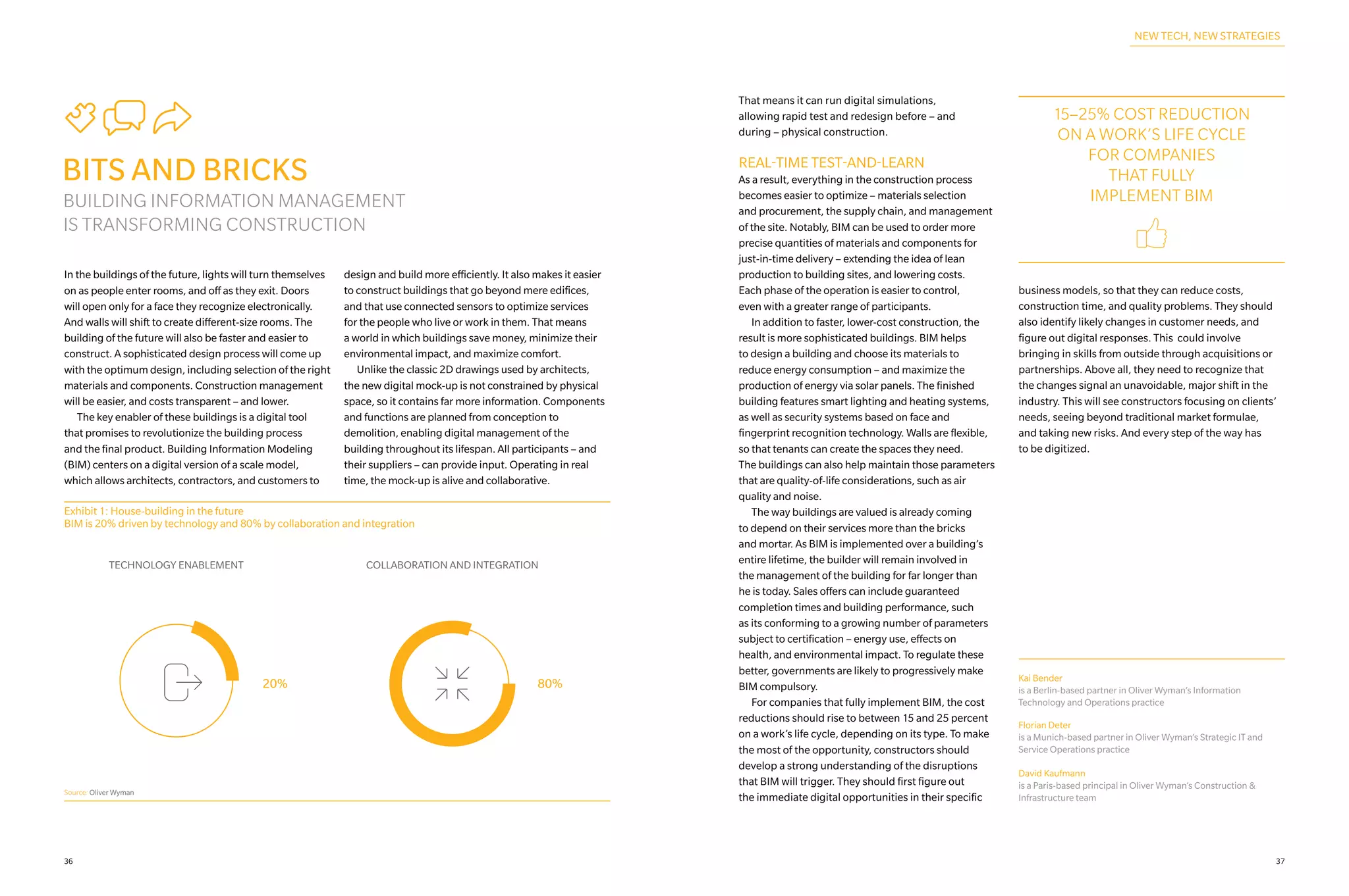 Tbf
BITS AND BRICKS
BUILDING INFORMATION MANAGEMENT
IS TRANSFORMING CONSTRUCTION
In the buildings of the future, lights will turn themselves
on as people enter rooms, and off as they exit. Doors
will open only for a face they recognize electronically.
And walls will shift to create different-size rooms. The
building of the future will also be faster and easier to
construct. A sophisticated design process will come up
with the optimum design, including selection of the right
materials and components. Construction management
will be easier, and costs transparent – and lower.
	 The key enabler of these buildings is a digital tool
that promises to revolutionize the building process
and the final product. Building Information Modeling
(BIM) centers on a digital version of a scale model,
which allows architects, contractors, and customers to
design and build more efficiently. It also makes it easier
to construct buildings that go beyond mere edifices,
and that use connected sensors to optimize services
for the people who live or work in them. That means
a world in which buildings save money, minimize their
environmental impact, and maximize comfort.
	 Unlike the classic 2D drawings used by architects,
the new digital mock-up is not constrained by physical
space, so it contains far more information. Components
and functions are planned from conception to
demolition, enabling digital management of the
building throughout its lifespan. All participants – and
their suppliers – can provide input. Operating in real
time, the mock-up is alive and collaborative.
Exhibit 1: House-building in the future
BIM is 20% driven by technology and 80% by collaboration and integration
COLLABORATION AND INTEGRATION
80%
F
TECHNOLOGY ENABLEMENT
20%
X
Source: Oliver Wyman
That means it can run digital simulations,
allowing rapid test and redesign before – and
during – physical construction.
REAL-TIME TEST-AND-LEARN
As a result, everything in the construction process
becomes easier to optimize – materials selection
and procurement, the supply chain, and management
of the site. Notably, BIM can be used to order more
precise quantities of materials and components for
just‑in-time delivery – extending the idea of lean
production to building sites, and lowering costs.
Each phase of the operation is easier to control,
even with a greater range of participants.
	 In addition to faster, lower-cost construction, the
result is more sophisticated buildings. BIM helps
to design a building and choose its materials to
reduce energy consumption – and maximize the
production of energy via solar panels. The finished
building features smart lighting and heating systems,
as well as security systems based on face and
fingerprint recognition technology. Walls are flexible,
so that tenants can create the spaces they need.
The buildings can also help maintain those parameters
that are quality‑of-life considerations, such as air
quality and noise.
	 The way buildings are valued is already coming
to depend on their services more than the bricks
and mortar. As BIM is implemented over a building’s
entire lifetime, the builder will remain involved in
the management of the building for far longer than
he is today. Sales offers can include guaranteed
completion times and building performance, such
as its conforming to a growing number of parameters
subject to certification – energy use, effects on
health, and environmental impact. To regulate these
better, governments are likely to progressively make
BIM compulsory.
	 For companies that fully implement BIM, the cost
reductions should rise to between 15 and 25 percent
on a work’s life cycle, depending on its type. To make
the most of the opportunity, constructors should
develop a strong understanding of the disruptions
that BIM will trigger. They should first figure out
the immediate digital opportunities in their specific
business models, so that they can reduce costs,
construction time, and quality problems. They should
also identify likely changes in customer needs, and
figure out digital responses. This could involve
bringing in skills from outside through acquisitions or
partnerships. Above all, they need to recognize that
the changes signal an unavoidable, major shift in the
industry. This will see constructors focusing on clients’
needs, seeing beyond traditional market formulae,
and taking new risks. And every step of the way has
to be digitized.
15–25% COST REDUCTION
ON A WORK’S LIFE CYCLE
FOR COMPANIES
THAT FULLY
IMPLEMENT BIM
m
NEW TECH, NEW STRATEGIES
Kai Bender
is a Berlin-based partner in Oliver Wyman’s Information
Technology and Operations practice
Florian Deter
is a Munich-based partner in Oliver Wyman’s Strategic IT and
Service Operations practice
David Kaufmann
is a Paris-based principal in Oliver Wyman’s Construction &
Infrastructure team
3736
 