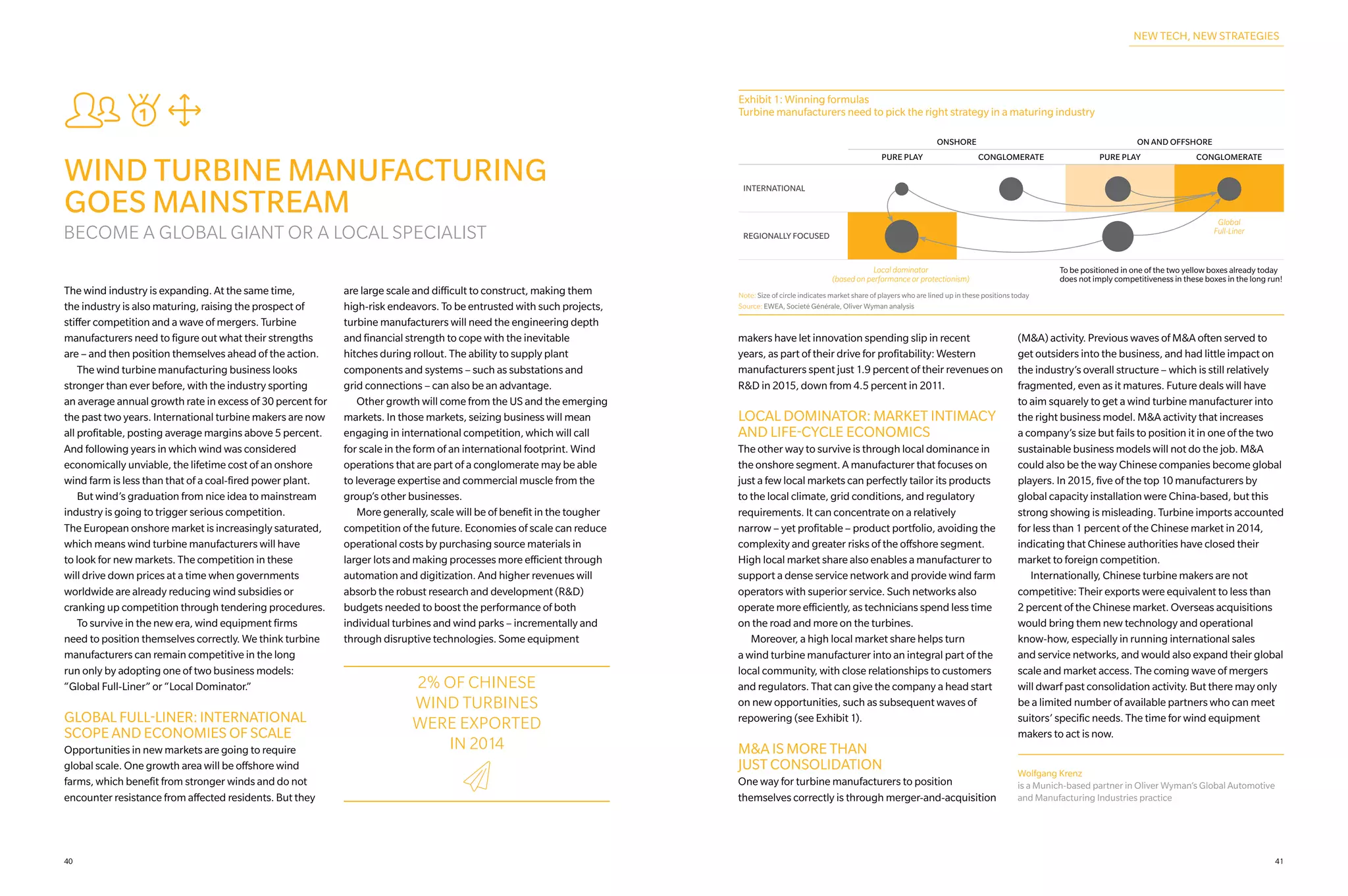 sXJ
WIND TURBINE MANUFACTURING
GOES MAINSTREAM
BECOME A GLOBAL GIANT OR A LOCAL SPECIALIST
The wind industry is expanding. At the same time,
the industry is also maturing, raising the prospect of
stiffer competition and a wave of mergers. Turbine
manufacturers need to figure out what their strengths
are – and then position themselves ahead of the action.
	 The wind turbine manufacturing business looks
stronger than ever before, with the industry sporting
an average annual growth rate in excess of 30 percent for
the past two years. International turbine makers are now
all profitable, posting average margins above 5 percent.
And following years in which wind was considered
economically unviable, the lifetime cost of an onshore
wind farm is less than that of a coal-fired power plant.
	 But wind’s graduation from nice idea to mainstream
industry is going to trigger serious competition.
The European onshore market is increasingly saturated,
which means wind turbine manufacturers will have
to look for new markets. The competition in these
will drive down prices at a time when governments
worldwide are already reducing wind subsidies or
cranking up competition through tendering procedures.
	 To survive in the new era, wind equipment firms
need to position themselves correctly. We think turbine
manufacturers can remain competitive in the long
run only by adopting one of two business models:
“Global Full-Liner” or “Local Dominator.”
GLOBAL FULL-LINER: INTERNATIONAL
SCOPE AND ECONOMIES OF SCALE
Opportunities in new markets are going to require
global scale. One growth area will be offshore wind
farms, which benefit from stronger winds and do not
encounter resistance from affected residents. But they
are large scale and difficult to construct, making them
high-risk endeavors. To be entrusted with such projects,
turbine manufacturers will need the engineering depth
and financial strength to cope with the inevitable
hitches during rollout. The ability to supply plant
components and systems – such as substations and
grid connections – can also be an advantage.
	 Other growth will come from the US and the emerging
markets. In those markets, seizing business will mean
engaging in international competition, which will call
for scale in the form of an international footprint. Wind
operations that are part of a conglomerate may be able
to leverage expertise and commercial muscle from the
group’s other businesses.
	 More generally, scale will be of benefit in the tougher
competition of the future. Economies of scale can reduce
operational costs by purchasing source materials in
larger lots and making processes more efficient through
automation and digitization. And higher revenues will
absorb the robust research and development (R&D)
budgets needed to boost the performance of both
individual turbines and wind parks – incrementally and
through disruptive technologies. Some equipment
makers have let innovation spending slip in recent
years, as part of their drive for profitability: Western
manufacturers spent just 1.9 percent of their revenues on
R&D in 2015, down from 4.5 percent in 2011.
LOCAL DOMINATOR: MARKET INTIMACY
AND LIFE‑CYCLE ECONOMICS
The other way to survive is through local dominance in
the onshore segment. A manufacturer that focuses on
just a few local markets can perfectly tailor its products
to the local climate, grid conditions, and regulatory
requirements. It can concentrate on a relatively
narrow – yet profitable – product portfolio, avoiding the
complexity and greater risks of the offshore segment.
High local market share also enables a manufacturer to
support a dense service network and provide wind farm
operators with superior service. Such networks also
operate more efficiently, as technicians spend less time
on the road and more on the turbines.
	 Moreover, a high local market share helps turn
a wind turbine manufacturer into an integral part of the
local community, with close relationships to customers
and regulators. That can give the company a head start
on new opportunities, such as subsequent waves of
repowering (see Exhibit 1).
M&A IS MORE THAN
JUST CONSOLIDATION
One way for turbine manufacturers to position
themselves correctly is through merger-and-acquisition
(M&A) activity. Previous waves of M&A often served to
get outsiders into the business, and had little impact on
the industry’s overall structure – which is still relatively
fragmented, even as it matures. Future deals will have
to aim squarely to get a wind turbine manufacturer into
the right business model. M&A activity that increases
a company’s size but fails to position it in one of the two
sustainable business models will not do the job. M&A
could also be the way Chinese companies become global
players. In 2015, five of the top 10 manufacturers by
global capacity installation were China‑based, but this
strong showing is misleading. Turbine imports accounted
for less than 1 percent of the Chinese market in 2014,
indicating that Chinese authorities have closed their
market to foreign competition.
	 Internationally, Chinese turbine makers are not
competitive: Their exports were equivalent to less than
2 percent of the Chinese market. Overseas acquisitions
would bring them new technology and operational
know-how, especially in running international sales
and service networks, and would also expand their global
scale and market access. The coming wave of mergers
will dwarf past consolidation activity. But there may only
be a limited number of available partners who can meet
suitors’ specific needs. The time for wind equipment
makers to act is now.
2% OF CHINESE
WIND TURBINES
WERE EXPORTED
IN 2014
d
Exhibit 1: Winning formulas
Turbine manufacturers need to pick the right strategy in a maturing industry
ONSHORE ON AND OFFSHORE
PURE PLAY CONGLOMERATE PURE PLAY CONGLOMERATE
INTERNATIONAL
REGIONALLY FOCUSED
Note: Size of circle indicates market share of players who are lined up in these positions today
Source: EWEA, Societé Générale, Oliver Wyman analysis
Global
Full-Liner
Local dominator
(based on performance or protectionism)
To be positioned in one of the two yellow boxes already today
does not imply competitiveness in these boxes in the long run!
NEW TECH, NEW STRATEGIES
Wolfgang Krenz
is a Munich-based partner in Oliver Wyman’s Global Automotive
and Manufacturing Industries practice
4140
 