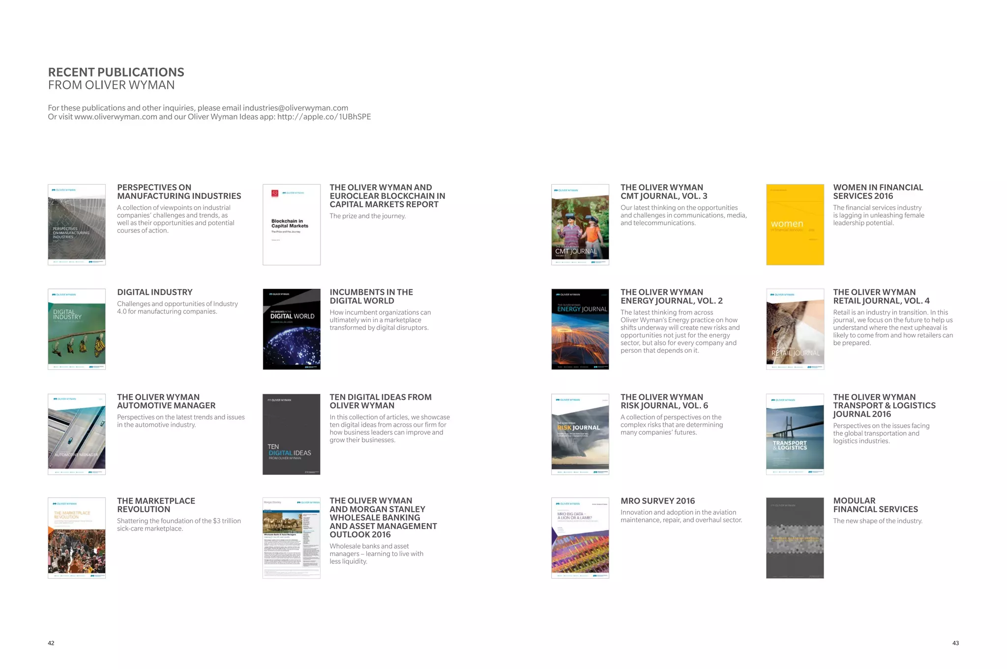 RECENT PUBLICATIONS
FROM OLIVER WYMAN
For these publications and other inquiries, please email industries@oliverwyman.com
Or visit www.oliverwyman.com and our Oliver Wyman Ideas app: http://apple.co/1UBhSPE
THE OLIVER WYMAN AND
EUROCLEAR BLOCKCHAIN IN
CAPITAL MARKETS REPORT
The prize and the journey.
INCUMBENTS IN THE
DIGITAL WORLD
How incumbent organizations can
ultimately win in a marketplace
transformed by digital disruptors.
TEN DIGITAL IDEAS FROM
OLIVER WYMAN
In this collection of articles, we showcase
ten digital ideas from across our firm for
how business leaders can improve and
grow their businesses.
THE OLIVER WYMAN
AND MORGAN STANLEY
WHOLESALE BANKING
AND ASSET MANAGEMENT
OUTLOOK 2016
Wholesale banks and asset
managers – learning to live with
less liquidity.
WOMEN IN FINANCIAL
SERVICES 2016
The financial services industry
is lagging in unleashing female
leadership potential.
THE OLIVER WYMAN
RETAIL JOURNAL, VOL. 4
Retail is an industry in transition. In this
journal, we focus on the future to help us
understand where the next upheaval is
likely to come from and how retailers can
be prepared.
THE OLIVER WYMAN
TRANSPORT & LOGISTICS
JOURNAL 2016
Perspectives on the issues facing
the global transportation and
logistics industries.
MODULAR
FINANCIAL SERVICES
The new shape of the industry.
PERSPECTIVES ON
MANUFACTURING INDUSTRIES
A collection of viewpoints on industrial
companies’ challenges and trends, as
well as their opportunities and potential
courses of action.
DIGITAL INDUSTRY
Challenges and opportunities of Industry
4.0 for manufacturing companies.
THE OLIVER WYMAN
AUTOMOTIVE MANAGER
Perspectives on the latest trends and issues
in the automotive industry.
THE MARKETPLACE
REVOLUTION
Shattering the foundation of the $3 trillion
sick-care marketplace.
THE OLIVER WYMAN
CMT JOURNAL, VOL. 3
Our latest thinking on the opportunities
and challenges in communications, media,
and telecommunications.
THE OLIVER WYMAN
ENERGY JOURNAL, VOL. 2
The latest thinking from across
Oliver Wyman’s Energy practice on how
shifts underway will create new risks and
opportunities not just for the energy
sector, but also for every company and
person that depends on it.
THE OLIVER WYMAN
RISK JOURNAL, VOL. 6
A collection of perspectives on the
complex risks that are determining
many companies’ futures.
MRO SURVEY 2016
Innovation and adoption in the aviation
maintenance, repair, and overhaul sector.
4342
 