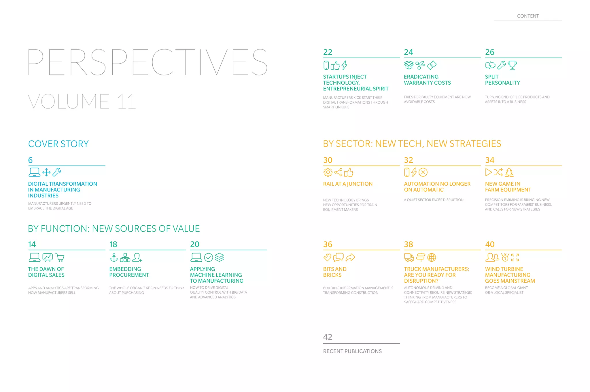 Uyq
EMBEDDING
PROCUREMENT
THE WHOLE ORGANIZATION NEEDS TO THINK
ABOUT PURCHASING
Mnm
NEW GAME IN
FARM EQUIPMENT
PRECISION FARMING IS BRINGING NEW
COMPETITORS FOR FARMERS' BUSINESS,
AND CALLS FOR NEW STRATEGIES
CEI
AUTOMATION NO LONGER
ON AUTOMATIC
A QUIET SECTOR FACES DISRUPTION
BJi
DIGITAL TRANSFORMATION
IN MANUFACTURING
INDUSTRIES
MANUFACTURERS URGENTLY NEED TO
EMBRACE THE DIGITAL AGE
BGN
APPLYING
MACHINE LEARNING
TO MANUFACTURING
HOW TO DRIVE DIGITAL
QUALITY CONTROL WITH BIG DATA
AND ADVANCED ANALYTICS
iom
RAIL AT A JUNCTION
NEW TECHNOLOGY BRINGS
NEW OPPORTUNITIES FOR TRAIN
EQUIPMENT MAKERS
RECENT PUBLICATIONS
42
6
18
343230
20
BCw
THE DAWN OF
DIGITAL SALES
APPS AND ANALYTICS ARE TRANSFORMING
HOW MANUFACTURERS SELL
14
Tbf
BITS AND
BRICKS
BUILDING INFORMATION MANAGEMENT IS
TRANSFORMING CONSTRUCTION
36
gWO
TRUCK MANUFACTURERS:
ARE YOU READY FOR
DISRUPTION?
AUTONOMOUS DRIVING AND
CONNECTIVITY REQUIRE NEW STRATEGIC
THINKING FROM MANUFACTURERS TO
SAFEGUARD COMPETITIVENESS
38
sXE
WIND TURBINE
MANUFACTURING
GOES MAINSTREAM
BECOME A GLOBAL GIANT
OR A LOCAL SPECIALIST
40
Xiv
SPLIT
PERSONALITY
TURNING END-OF-LIFE PRODUCTS AND
ASSETS INTO A BUSINESS
26
CmE
STARTUPS INJECT
TECHNOLOGY,
ENTREPRENEURIAL SPIRIT
MANUFACTURERS KICK START THEIR
DIGITAL TRANSFORMATIONS THROUGH
SMART LINKUPS
22
Sne
ERADICATING
WARRANTY COSTS
FIXES FOR FAULTY EQUIPMENT ARE NOW
AVOIDABLE COSTS
24
PERSPECTIVES
VOLUME 11
COVER STORY BY SECTOR: NEW TECH, NEW STRATEGIES
BY FUNCTION: NEW SOURCES OF VALUE
CONTENT
 