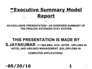 05/20/16 1
-Executive Summary Model
Report```
````
AN EXCLUSIVE PRESENTATION - AN OVERVIEW SUMMARY OF
THE PROLIFIC EXTENDED STAY SYSTEM
THIS PRESENTATION IS MADE BY
S.JAYAKUMAR ----MA,MBA, ACS –INTER , DIPLOMA IN
HOTEL AND AIRLINES MANAGEMENT ,BGL,DIPLOMA IN
COMPUTER APPLICATIONS
05/20/1605/20/16 11
 