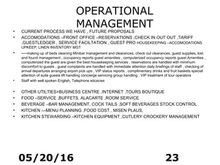 05/20/16 23
OPERATIONAL
MANAGEMENT• CURRENT PROCESS WE HAVE , FUTURE PROPOSALS
• ACCOMODATIONS –FRONT OFFICE –RESERVATIONS ,CHECK IN OUT OUT ,TARIFF
,GUESTLEDGER , SERVICE FACILTATION , GUEST PRO HOUSEKEEPING –ACCOMODATIONS
UPKEEP, LINEN INVENTORY MGT
• ----making up of beds cleaning Minibar management and clearances, check out clearances, guest supplies, lost
and found management , occupancy reports guest amenities , computerized occupancy reports guest Amenities ,
computerized the guest are given the best housekeeping services , reservations are handled with minimum
discomfort to guests , guest complaints are handled with immediate attention daily briefings of staff , checking of
arrival departures arranging airport pick ups , VIP status reports , complimentary drinks and fruit baskets special
attention of suite guests lift handling concierge servicing group handling , VIP treatment of tour operators
• Staff with well spoken English, Telephone eticacies
• OTHER UTILTIES=BUSINESS CENTRE ,INTERNET ,TOURS BOUTIQUE
• FOOD –SERVICE ,BUFFETS, ALACARTE ,ROOM SERVICE
• BEVERAGE –BAR MANAGEMENT, COCK TAILS ,SOFT BEVERAGES STOCK CONTROL
• KITCHEN ---MENU PLANNING ,FOOD COST , MISEN PLAUS,
• KITCHEN STEWARDING –KITCHEN EQUIPMENT ,CUTLERY CROCKERY MANAGEMENT
 