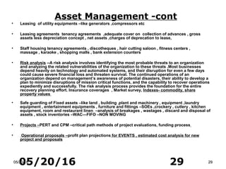 05/20/16 2905/20/1605/20/16 2929
• Leasing of utility equipments –like generators ,compressors etc
• Leasing agreements tenancy agreements ,adequate cover on collection of advances , gross
assets less depreciation concept , net assets ,charges of deprecation to lease,
• Staff housing tenancy agreements , discotheques , hair cutting saloon , fitness centers ,
massage , karaoke , shopping malls , bank extension counters
• Risk analysis --A risk analysis involves identifying the most probable threats to an organization
and analyzing the related vulnerabilities of the organization to these threats .Most businesses
depend heavily on technology and automated systems, and their disruption for even a few days
could cause severe financial loss and threaten survival. The continued operations of an
organization depend on management’s awareness of potential disasters, their ability to develop a
plan to minimize disruptions of mission critical functions, and the capability to recover operations
expediently and successfully. The risk analysis process provides the foundation for the entire
recovery planning effort. Insurance coverages , Market survey, Indexes- commodity, share
property values
• Safe guarding of Fixed assets –like land , building ,plant and machinery , equipment ,laundry
equipment , entertainment equipments , furniture and fittings –SOEs ,crockery , cutlery , kitchen
equipment, room and restaurant linen –analysis of breakages , wastages , discard and disposal of
assets , stock inventories –WAC—FIFO –NON MOVING
• Projects –PERT and CPM –critical path methods of project evaluations, funding process
• Operational proposals –profit plan projections for EVENTS , estimated cost analysis for new
project and proposals
Asset Management -cont
 