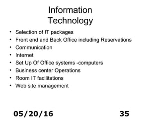 05/20/16 35
Information
Technology
• Selection of IT packages
• Front end and Back Office including Reservations
• Communication
• Internet
• Set Up Of Office systems -computers
• Business center Operations
• Room IT facilitations
• Web site management
 