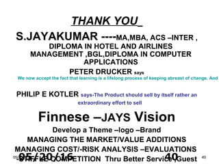 05/20/16 4005/20/1605/20/16 4040
THANK YOU
S.JAYAKUMAR ----MA,MBA, ACS –INTER ,
DIPLOMA IN HOTEL AND AIRLINES
MANAGEMENT ,BGL,DIPLOMA IN COMPUTER
APPLICATIONS
PETER DRUCKER says
We now accept the fact that learning is a lifelong process of keeping abreast of change. And
PHILIP E KOTLER says-The Product should sell by itself rather an
extraordinary effort to sell
Finnese –JAYS Vision
Develop a Theme –logo –Brand
MANAGING THE MARKET/VALUE ADDITIONS
MANAGING COST/-RISK ANALYSIS –EVALUATIONS
-STIFFLE COMPETITION Thru Better Service ,Guest
 