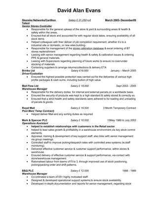 David Alan Evans
Skanska Networks/Carillion
Telent
Senior Stores Controller
Salary £ 21,250+o/t March 2005- December09
• Responsible for the general upkeep of the store & yard & surrounding areas & health &
safety within the areas.
• Ensured that all stock and accounted for with regular stock takes, ensuring availability of all
stock items.
• Helped colleagues with their deliver of job completion requirement, whether it’s to a
industrial site or domestic, or new sites building.
• Responsible for management of the stores calibration database & excel ordering of BT
stores replenishment
• Liaising with senior management regarding health & safety & calibration issues & ordering
PPE & general materials.
• Liaising with Supervisors regarding planning of future works to ensure no over/under
stocking of materials
• Contacting suppliers to arrange returns/collections & delivery ETA
Brinks Ltd
Driver/Custodian
Salary £18,000 January – March 2005
• Ensured the highest possible protection was carried out for the deliveries of various high
profile packages & cash sums, including bullion of high value.
Mail Flow Ltd
Warehouse Manager
Salary £ 18,000 Sept 2003 - 2005
• Responsible for the delivery duties for internal and external parcels,on a worldwide basis.
• Ensured the security of products was kept to a high standard & safely stored & correctly so.
• Ensured that a strict health and safety standards were adhered to for loading and unloading
of parcels & goods.
Royal Mail
Post Man( Temp Contract)
Salary £ 16,500 3 Month Temporary Contract
• Helped deliver Mail and any sorting duties as required
Mark & Spencer PLC
Operations Assistant
Salary £ 16,000 15May 1989 to July 2003
• helped to establish relationships with customers in the Retail sector
• helped to lead sales growth & profitability in a warehouse environment,via key stock control
elements.
• Appraisal, training & development of key support staff, also links with senior management
via group meetings.
• Controlled staff to improve picking/despatch rates with controlled area systems (ie;staff
monitoring).
• Delivered effective customer service & customer support performance, within stores &
warehouse.
• Ensured delivery of effective customer service & support performance, via contact with
store/warehouse management.
• Rationalised labour from teams of15 to 3, through improved use of stock positioning,
picking/packing order and shift patterns.
B&Q PLC
Warehouse Manager
Salary £ 12,000 1988 - 1989
• Co-ordinated a team of 05+ highly motivated staff
• Designed & developed operational support systems,to ensure stock availability.
• Developed in-depth documentation and reports for senior management, regarding stock
 