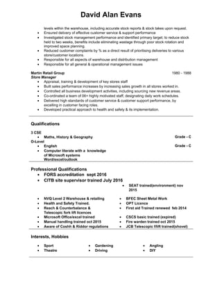 David Alan Evans
levels within the warehouse, including accurate stock reports & stock takes upon request.
• Ensured delivery of effective customer service & support performance
• Investigated stock management performance and identified primary target; to reduce stock
held to two weeks, benefits include eliminating wastage through poor stock rotation and
improved space planning.
• Reduced customer complaints by % as a direct result of prioritising deliveries to various
store/customer locations.
• Responsible for all aspects of warehouse and distribution management
• Responsible for all general & operational management issues
Martin Retail Group
Store Manager
1980 - 1988
• Appraisal, training & development of key stores staff
• Built sales performance increases by increasing sales growth in all stores worked in.
• Controlled all business development activities, including sourcing new revenue areas.
• Co-ordinated a team of 06+ highly motivated staff, designating daily work schedules.
• Delivered high standards of customer service & customer support performance, by
excelling in customer facing roles.
• Developed practical approach to health and safety & its implementation.
Qualifications
Professional Qualifications
• FORS accreditation sept 2016
• CITB site supervisor trained July 2016
• SEAT trained(environment) nov
2015
• NVQ Level 2 Warehouse & retailing
• Health and Safety Trained.
• Reach & Counterbalance &
Telescopic fork lift licences
• Microsoft Office/excel trained
• Manual handling trained oct 2015
• Aware of Coshh & Riddor regulations
• BFEC Sheet Metal Work
• OPT Licence
• First aid Trained renewed feb 2014
• CSCS basic trained (expired)
• Fire warden trained oct 2015
• JCB Telescopic f/lift trained(shovel)
Interests, Hobbies
• Sport
• Theatre
• Gardening
• Driving
• Angling
• DIY
3 CSE
• Maths, History & Geography Grade - C
O-Level
• English
• Computer literate with a knowledge
of Microsoft systems
Word/excel/outlook
Grade - C
 