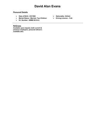 David Alan Evans
Personal Details
• Date of Birth:- 8/3/1962
• Marital Status:- Married, Two Children
• N.I. Number:- WM80 08 24 A
• Nationality:- British
• Driving Licence: - Full.
Referees
Available upon request, both current &
previous employers, personal referee’s
available also.
 